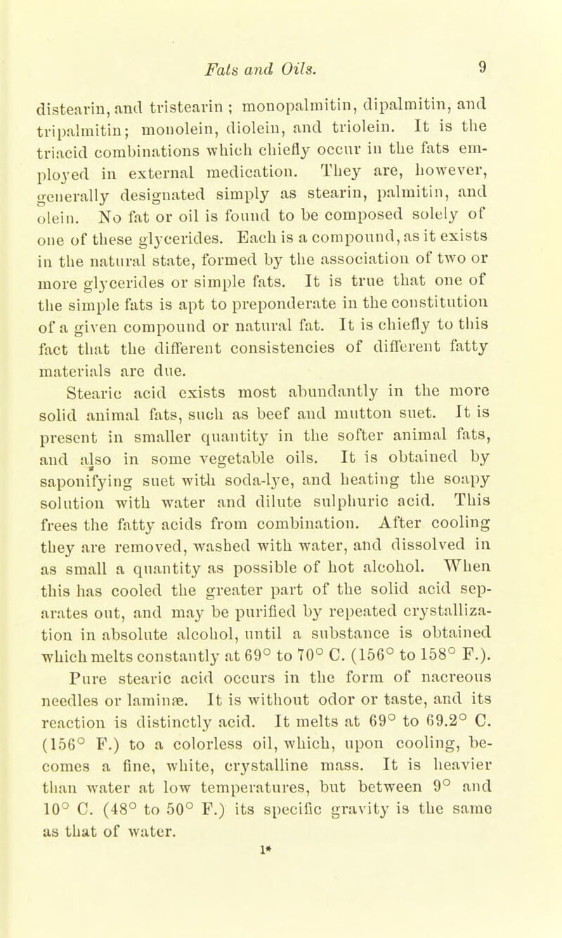 distearin, and tristearin ; monopalmitin, dipalmitin, and tripalmitin; monolein, diolein, and triolein. It is the triacid combinations which chiefly occur in the fats em- ployed in external medication. They are, however, generally designated simply as stearin, palmitin, and olein. No fat or oil is found to be composed solely of one of these glycerides. Each is a compound, as it exists in the natural state, formed by the association of two or more glycerides or simple fats. It is true that one of the simple fats is apt to preponderate in the constitution of a given compound or natural fat. It is chiefly to this fact that the different consistencies of different fatty materials are due. Stearic acid exists most abundantly in the more solid animal fats, such as beef and mutton suet. It is present in smaller quantity in the softer animal fats, and also in some vegetable oils. It is obtained by saponifying suet with soda-lye, and heating the soapy solution with water and dilute sulphuric acid. This frees the fatty acids from combination. After cooling they are removed, washed with water, and dissolved in as small a quantity as possible of hot alcohol. When this has cooled the greater part of the solid acid sep- arates out, and may be purified by repeated crystalliza- tion in absolute alcohol, until a substance is obtained which melts constantly at 69° to 70° C. (156° to 158° F.). Pure stearic acid occurs in the form of nacreous needles or lamina*. It is without odor or taste, and its reaction is distinctly acid. It melts at 69° to 69.2° C. (156° F.) to a colorless oil, which, upon cooling, be- comes a fine, white, crystalline mass. It is heavier than water at low temperatures, but between 9° and 10° C. (48° to 50° F.) its specific gravity is the same as that of water. l*