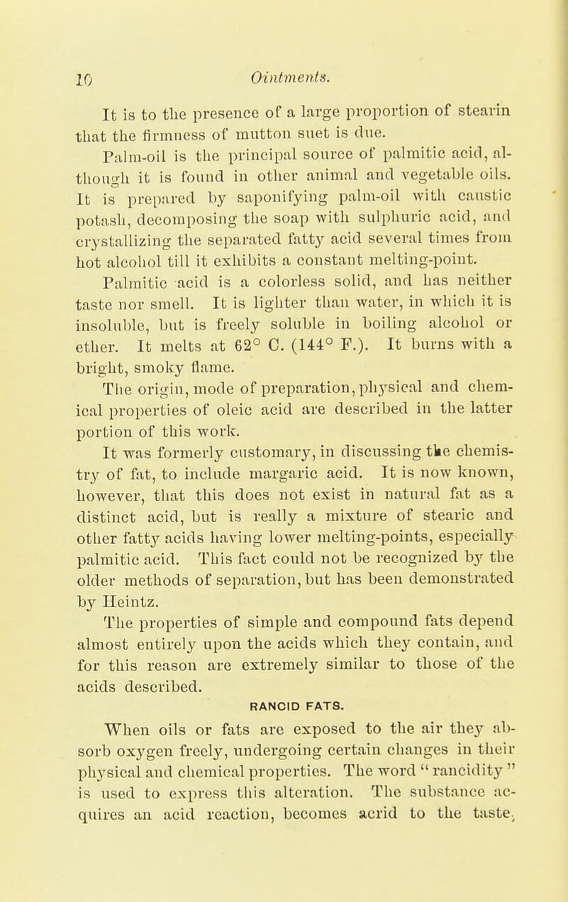 It is to the presence of a large proportion of stearin that the firmness of mutton suet is due. Palm-oil is the principal source of palmitic acid, al- though it is found in other animal and vegetable oils. It is prepared by saponifying palm-oil with caustic potash, decomposing the soap with sulphuric acid, and crystallizing the separated fatty acid several times from hot alcohol till it exhibits a constant melting-point. Palmitic acid is a colorless solid, and has neither taste nor smell. It is lighter than water, in which it is insoluble, but is freely soluble in boiling alcohol or ether. It melts at 62° C. (144° P.). It burns with a bright, smoky flame. The origin, mode of preparation, physical and chem- ical properties of oleic acid are described in the latter portion of this work. It was formerly customary, in discussing tke chemis- try of fat, to include margaric acid. It is now known, however, that this does not exist in natural fat as a distinct acid, but is really a mixture of stearic and other fatty acids having lower melting-points, especially palmitic acid. This fact could not be recognized by the older methods of separation, but has been demonstrated by Heintz. The properties of simple and compound fats depend almost entirely upon the acids which the}' contain, and for this reason are extremely similar to those of the acids described. RANCID FATS. When oils or fats are exposed to the air they ab- sorb oxygen freely, undergoing certain changes in their physical and chemical properties. The word  rancidity  is used to express this alteration. The substance ac- quires an acid reaction, becomes acrid to the tastev