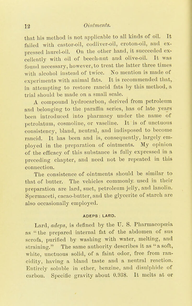 that his method is not applicable to all kinds of oil. It failed with castor-oil, codliver-oil, croton-oil, and ex- pressed laurel-oil. On the other hand, it succeeded ex- cellently with oil of beech-nut and olive-oil. It was found necessary, however, to treat the latter three times with alcohol instead of twice. No mention is made of experiments with animal fats. It is recommended that, in attempting to restore rancid fats by this method, a trial should be made on a small scale. A compound hydrocarbon, derived from petroleum and belonging to the paraffin series, has of late years been introduced into pharmacy under the name of petrolatum, cosmoline, or vaseline. It is of unctuous consistency, bland, neutral, and indisposed to become rancid. It has been and is, consequently, largely em- ployed in the preparation of ointments. My opinion of the efficacy of this substance is fully expressed in a preceding chapter, and need not be repeated in this connection. The consistence of ointments should be similar to that of butter. The vehicles commonly, used in their preparation are lard, suet, petroleum jelly, and lanolin. Spermaceti, cacao-butter, and the glycerite of starch are also occasionally employed. ADEPS : LARD. Lard, adeps, is denned by the U. S. Pharmacopoeia as the prepared internal fat of the abdomen of sus scrofa, purified by washing with water, melting, and straining. The same authority describes it as a soft, white, unctuous solid, of a faint odor, free from ran- cidity, having a bland taste and a neutral reaction. Entirely soluble in ether, benzine, and disulphidc of carbon. Specific gravity about 0.938. It melts at or