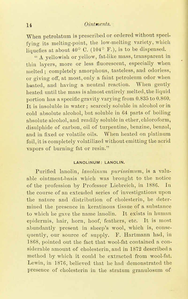 When petrolatum is prescribed or ordered without speci- fying its melting-point, the low-melting variety, which liquefies at about 40° C. (104° P.), is to be dispensed.  A yellowish or yellow, fat-like mass, transparent in thin layers, more or less fluorescent, especially when melted; completely amorphous, tasteless, and odorless, or giving off, at most, only a faint petroleum odor when heated, and having a neutral reaction. When gently heated until the mass is almost entirely melted,the liquid portion has a specific gravity varying from 0.835 to 0.860. It is insoluble in water; scarcely soluble in alcohol or in cold absolute alcohol, but soluble in 64 parts of boiling absolute alcohol, and readily soluble in ether, chloroform, disulphide of carbon, oil of turpentine, benzine, benzol, and in fixed or volatile oils. When heated on platinum foil, it is completely volatilized without emitting the acrid vapors of burning fat or resin. LANOLINUM: LANOLIN. Purified lanolin, lanolinum purissimum, is a valu- able ointment-basis which was brought to the notice of the profession by Professor Liebreich, in 1886. In the course of an extended series of investigations upon the nature and distribution of cholesterin, he deter- mined the presence in keratinous tissue of a substance to which he gave the name lanolin. It exists in human epidermis, hair, horn, hoof, feathers, etc. It is most abundantly present in sheep's wool, which is, conse- quently, our source of supply. F. Hartmann had, in 1868, pointed out the fact that wool-fat contained a con- siderable amount of cholesterin, and in 1812 described a method by which it could be extracted from wool-fat. Lewin, in 1816, believed that he had demonstrated the presence of cholesterin in the stratum granulosum of