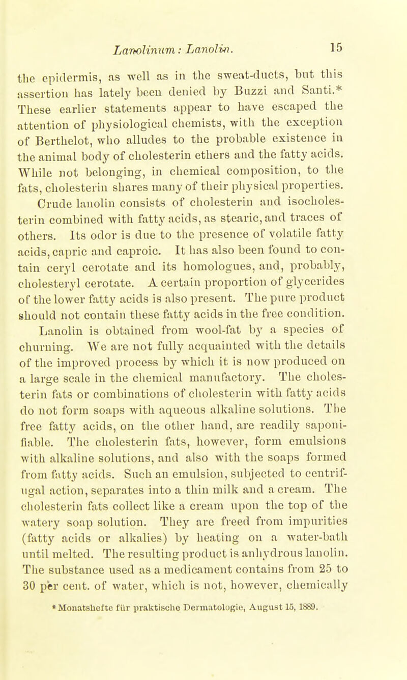 the epidermis, as well as in the sweat-ducts, but this assertion has lately been denied by Buzzi and Santi.* These earlier statements appear to have escaped the attention of physiological chemists, with the exception of Berthelot, who alludes to the probable existence in the animal body of cholesterin ethers and the fatty acids. While not belonging, in chemical composition, to the fats, cholesterin shares many of their physical properties. Crude lanolin consists of cholesterin and isocholes- terin combined with fatty acids, as stearic, and traces of others. Its odor is due to the presence of volatile fatty acids, capric and caproic. It has also been found to con- tain ceryl cerotate and its homologues, and, probably, cholesteryl cerotate. A certain proportion of glycerides of the lower fatty acids is also present. The pure product should not contain these fatty acids in the free condition. Lanolin is obtained from wool-fat by a species of churning. We are not fully acquainted with the details of the improved process by which it is now produced on a large scale in the chemical manufactory. The choles- terin fats or combinations of cholesterin with fatty acids do not form soaps with aqueous alkaline solutions. The free fatty acids, on the other hand, are readily saponi- fiable. The cholesterin fats, however, form emulsions with alkaline solutions, and also with the soaps formed from fatty acids. Such an emulsion, subjected to centrif- ugal action, separates into a thin milk and a cream. The cholesterin fats collect like a cream upon the top of the watery soap solution. They are freed from impurities (fatty acids or alkalies) by heating on a water-bath until melted. The resulting product is anhydrous lanolin. The substance used as a medicament contains from 25 to 30 per cent, of water, which is not, however, chemically *Monatshel'te fiir praktisehe DerniatoloKie, August 15, 1889.