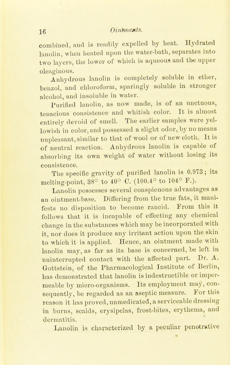 Oinknmts. combined, and is readily expelled by heat. Hydrated lanolin, when heated upon the water-bath, separates into two layers, the lower of which is aqueous and the upper oleaginous. Anhydrous lanolin is completely soluble in ether, benzol, and chloroform, sparingly soluble in stronger alcohol, and insoluble in water. Purified lanolin, as now made, is of an unctuous, tenacious consistence and whitish color. It is almost entirely devoid of smell. The earlier samples were yel- lowish in color, and possessed a slight odor, by no means unpleasant, similar to that of wool or of new eloth. It is of neutral reaction. Anhydrous lanolin is capable of absorbing its own weight of water without losing its consistence. The speoific gravity of purified lanolin is 0.973; its melting-point, 38° to 40° C. (100.4° to 104° P.). Lanolin possesses several conspicuous advantages as an ointment-base. Differing from the true fats, it mani- fests no disposition to become rancid. From this it follows that it is incapable of effecting any chemical change in the substances which may be incorporated with it, nor does it produce any irritant action upon the skin to which it is applied. Hence, an ointment made with lanolin may, as far as its base is concerned, be left in uninterrupted oontact with the affected part. Dr. A. Grottstein, of the Pharmacological Institute of Berlin, has demonstrated that lanolin is indestructible or imper- meable by mioro-organisms. Its employment may, con- sequently, be regarded as an aseptic measure. For this reason it has proved, unmedicated, a serviceable dressing in burns, scalds, erysipelas, frost-bites, erythema, and dermatitis. Lanolin is characterized by a peculiar penetrative