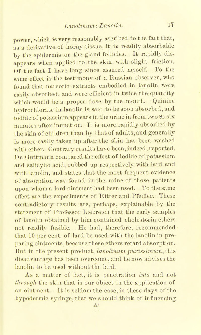 power, which is very reasonably ascribed to the fact that, as a derivative of horny tissue, it is readily absorbable by the epidermis or the gland-follicles. It rapidly dis- appears when applied to the skin with slight friction. Of the fact I have long since assured myself. To the same effect is the testimony of a Russian observer, who found that narcotic extracts embodied in lanolin were easily absorbed, and were efficient in twice the quantity which would be a proper dose by the mouth. Quinine hydrochlorate in lanolin is said to be soon absorbed, and iodide of potassium appears in the urine in from two to six minutes after inunction. It is more rapidly absorbed by the skin of children than by that of adults, and generally is more easily taken up after the skin has been washed with ether. Contrary results have been, indeed, reported. Dr. Guttmann compared the effect of iodide of potassium and salicylic acid, rubbed up respectively with lard and with lanolin, and states that the most frequent evidence of absorption was found in the urine of those patients upon whom a lard ointment had been used. To the same effect are the experiments of Ritter and Pfeiffer. These contradictory results are, perhaps, explainable by the statement of Professor Liebreich that the early samples of lanolin obtained by him contained ckolestei-in ethers not readily fusible. He had, therefore, recommended that 10 per cent, of lard be used with the lanolin in pre- paring ointments, because these ethers retard absorption. But in the present product, lanolinum purissimum, this disadvantage has been overcome, and he now advises the lanolin to be used without the lard. As a matter of fact, it is penetration into and not tJirough the skin that is our object in the application of an ointment. It is seldom the case, in these days of the hypodermic syringe, that we should think of influencing
