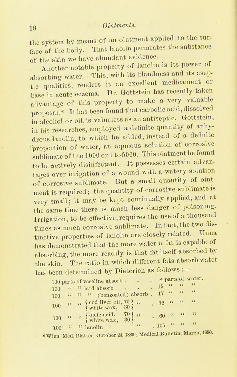the system by means of an ointment applied to the sur- face of the body. That lanolin permeates the substance of the skin we have abundant evidence. Another notable property of lanolin is its power of absorbing water. This, with its blandness and its asep- tic qualities, renders it an excellent medicament or base in acute eczema. Dr. Gottstein has recently taken advantage of this property to make a very valuable proposal.* It has been found that carbolic acid, dissolved in alcohol or oil, is valueless as an antiseptic. Gottstein, in his researches, employed a definite quantity of anhy- drous lanolin, to which he added, instead of a definite proportion of water, an aqueous solution of corrosive sublimate of 1 to 1000 or 1 to 5000. This ointment he found to be actively disinfectant. It possesses certain advan- tages over irrigation of a wound with a watery solution of°corrosive sublimate. But a small quantity of oint- ment is required; the quantity of corrosive sublimate is very small; it may be kept continually applied, and at the same time there is much less danger of poisoning. Irrigation, to be effective, requires the use of a thousand times as much corrosive sublimate. In fact, the two dis- tinctive properties of lanolin are closely related. TJnna has demonstrated that the more water a fat is capable of absorbing, the more readily is that fat itself absorbed by the skin. The ratio in which different fats absorb water has been determined by Dieterich as follows :— 100 parts of vaseline absorb. . . 4 parts of water. 100   lard absorb . • .15 100    (benzoated) absorb . 17   l( „ J cod-liver oil, TO? „ 32  »  100 \ wliite wax, 30 S 100  » S oleic acid, TO „ m u «  100 ) white wax, 30 $ ii ins    100   lanolin • 105 »Wien. Med. Blatter, October 24, 1889; Medical Bulletin, March, 1890.