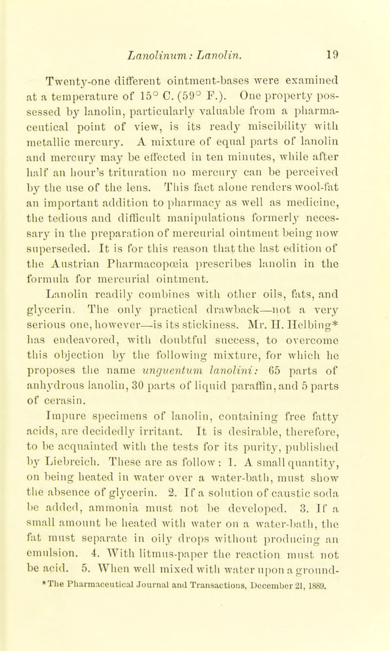 Twenty-one different ointment-bases were examined at a temperature of 15° C. (59° F.). One property pos- sessed by lanolin, particularly valuable from a pharma- ceutical point of view, is its ready miscibilit}^ with metallic mercury. A mixture of equal parts of lanolin and mercury may be effected in ten minutes, while after half an hour's trituration no mercury can be perceived by the use of the lens. Tins fact alone renders wool-fat an important addition to pharmacy as well as medicine, the tedious and difficult manipulations formerly neces- sary in the preparation of mercurial ointment being now superseded. It is for this reason that the last edition of the Austrian Pharmacopoeia prescribes lanolin in the formula for mercurial ointment. Lanolin readily combines with other oils, fats, and gtycerin, The only practical drawback—not a very serious one, however—is its stickiness. Mr. H. Helbing* has endeavored, with doubtful success, to overcome this objection by the following mixture, for which he proposes the name unguentum lanolini: 65 parts of anhydrous lanoliu, 30 parts of liquid paraffin, and 5 parts of cerasin. Impure specimens of lanolin, containing free fatty acids, are decidedly irritant. It is desirable, therefore, to be acquainted with the tests for its purity, published by Liebreich. These are as follow : 1. A small quantity, on being heated in water over a water-bath, must show the absence of glycerin. 2. If a solution of caustic soda be added, ammonia must not be developed. 3. If a small amount be heated with water on a water-bath, the fat must separate in oily drops without producing an emulsion. 4. With litmus-paper the reaction must not be acid. 5. When well mixed with water upon a ground- *The Pharmaceutical Journal and Transactions, December 21, 188!).