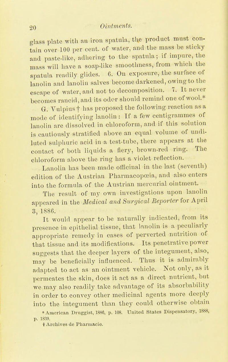 glass plate with an iron spatula, the product must con- tain over 100 per cent, of water, and the mass be sticky and paste-like, adhering to the spatula; if impure, the mass will have a soap-like smoothness, from which the spatula readily glides. 6. On exposure, the surface of lanolin and lanolin salves become darkened, owing to the escape of water, and not to decomposition. 7. It never becomes rancid, and its odor should remind one of wool* G-. Yulpiusf has proposed the following reaction as a mode of identifying lanolin : If a few centigrammes of lanolin are dissolved in chloroform, and if this solution is cautiously stratified above an equal volume of undi- luted sulphuric acid in a test-tube, there appears at the contact of both liquids a fiery, brown-red ring. The chloroform above the ring has a violet reflection. Lanolin has been made officinal in the last (seventh) edition of the Austrian Pharmacopoeia, and also enters into the formula of the Austrian mercurial ointment. The result of my own investigations upon lanolin appeared in the Medical and Surgical Reporter for April 3, 1886. It would appear to be naturally indicated, from its presence in epithelial tissue, that lanolin is a peculiarly appropriate remedy in cases of perverted nutrition of that tissue and its modifications. Its penetrative power suggests that the deeper layers of the integument, also, may be beneficially influenced. Thus it is admirably adapted to act as an ointment vehicle. Not only, as it permeates the skin, does it act as a direct nutrient, but we may also readily take advantage of its absorbability in order to convey other medicinal agents more deeply into the integument than they could otherwise obtain * American Druggist, 1880, p. 108. United States Dispensatory, 1S88, p. 1839. t Archives dc Pharinacio.