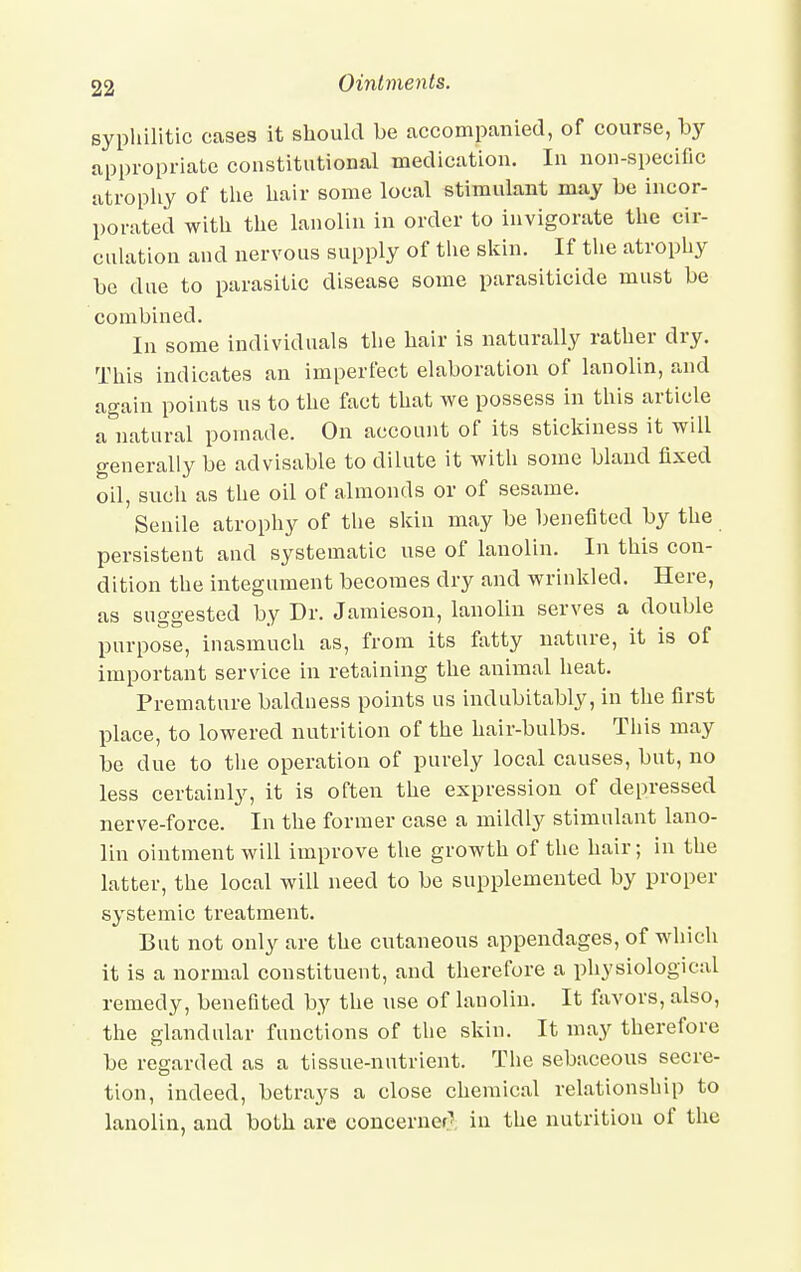 syphilitic cases it should be accompanied, of course, by appropriate constitutional medication. In non-specific atrophy of the hair some local stimulant may be incor- porated with the lanolin in order to invigorate the cir- culation and nervous supply of the skin. If the atrophy be due to parasitic disease some parasiticide must be combined. In some individuals the hair is naturally rather dry. This indicates an imperfect elaboration of lanolin, and again points us to the fact that we possess in this article a natural pomade. On account of its stickiness it will generally be advisable to dilute it with some bland fixed oil, such as the oil of almonds or of sesame. Senile atrophy of the skin may be benefited by the persistent and systematic use of lanolin. In this con- dition the integument becomes dry and wrinkled. Here, as suo-o-ested bv Dr. Jamieson, lanolin serves a double purpose, inasmuch as, from its fatty nature, it is ot important service in retaining the animal heat. Premature baldness points us indubitably, in the first place, to lowered nutrition of the hair-bulbs. This may be due to the operation of purely local causes, but, no less certainly, it is often the expression of depressed nerve-force. In the former case a mildly stimulant lano- lin ointment will improve the growth of the hair; in the latter, the local will need to be supplemented by proper systemic treatment. But not only are the cutaneous appendages, of which it is a normal constituent, and therefore a physiological remedy, benefited by the use of lanolin. It favors, also, the glandular functions of the skin. It may therefore be regarded as a tissue-nutrient. The sebaceous secre- tion, indeed, betrays a close chemical relationship to lanolin, and both are concerner] hi the nutrition of the