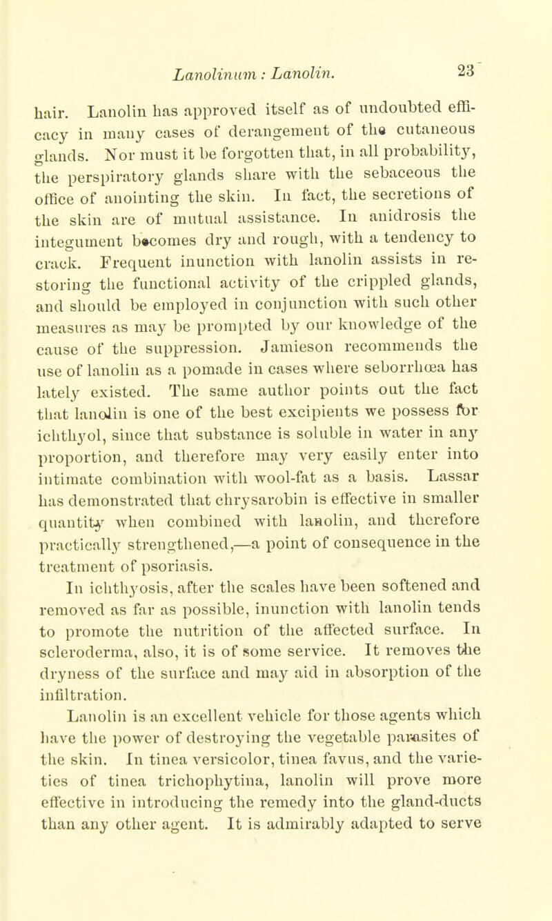 hair. Lanolin has approved itself as of undoubted effi- cacy in many cases of derangement of the cutaneous glands. Nor must it be forgotten that, in all probability, the perspiratory glands share with the sebaceous the office of anointing the skin. In fact, the secretions of the skin are of mutual assistance. In anidrosis the integument becomes dry and rough, with a tendency to crack. Frequent inunction with lanolin assists in re- storing the functional activity of the crippled glands, and should be employed in conjunction with such other measures as may be prompted by our knowledge of the cause of the suppression. Jamieson recommends the use of lanolin as a pomade in cases where seborrhcea has lately existed. The same author points out the fact that lanolin is one of the best excipients we possess fbr ichthyol, since that substance is soluble in water in any proportion, and therefore may very easily enter into intimate combination with wool-fat as a basis. Lassar has demonstrated that chrysarobin is effective in smaller quantity when combined with lanolin, and therefore practically strengthened,—a point of consequence in the treatment of psoriasis. In ichthyosis, after the scales have been softened and removed as far as possible, inunction with lanolin tends to promote the nutrition of the affected surface. In scleroderma, also, it is of some service. It removes the dryness of the surface and may aid in absorption of the infiltration. Lanolin is an excellent vehicle for those agents which have the power of destroying the vegetable parasites of the skin. In tinea versicolor, tinea favus, and the varie- ties of tinea trichophytina, lanolin will prove more effective in introducing the remedy into the gland-ducts than any other agent. It is admirably adapted to serve