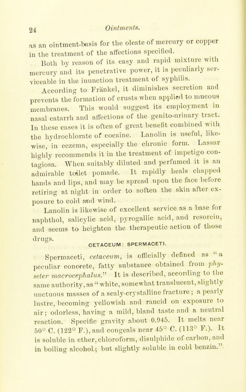 as an ointment-basis for the oleate of mercury or copper in the treatment of the affections specified. Both by reason of its easy and rapid mixture with mercury and its penetrative power, it is peculiarly ser- viceable in the inunction treatment of syphilis. According to Frankel, it diminishes secretion and prevents the formation of crusts when applied to mucous membranes. This would suggest its employment in nasal catarrh and affections of the genitourinary tract. In these cases it is often of great benefit combined with the hydrochlorate of cocaine. Lanolin is useful, like- wise, in eczema, especially the chronic form. Lassar highly recommends it in the treatment of impetigo con- tagiosa. When suitably diluted and perfumed it is an admirable toilet pomade. It rapidly heals chapped hands and lips, and may be spread upon the face before retiring at night in order to soften the skin after ex- posure to cold and wind. Lanolin is likewise of excellent service as a base for naphthol, salicylic acid, pyrogallic acid, and resorcin, and seems to heighten the therapeutic action of those drugs. CETACEUM: SPERMACETI. Spermaceti, cetaceum, is officially defined as a peculiar concrete, fatty substance obtained from phy- seter macrocephalus. It is described, according to the same authority, as white, somewhat translucent, slightly unctuous masses of a scaly-crystalline fracture ; a pearly lustre, becoming yellowish and rancid on exposure to air; odorless, having a mild, bland taste and a neutral reaction. Specific gravity about 0.945. It melts neat 50° C. (122° F.),and congeals near 45° C. (113° F.). It is soluble in ether,chloroform, disulphide of carbon, and in boiling alcohol-; but slightly soluble in cold benzin.