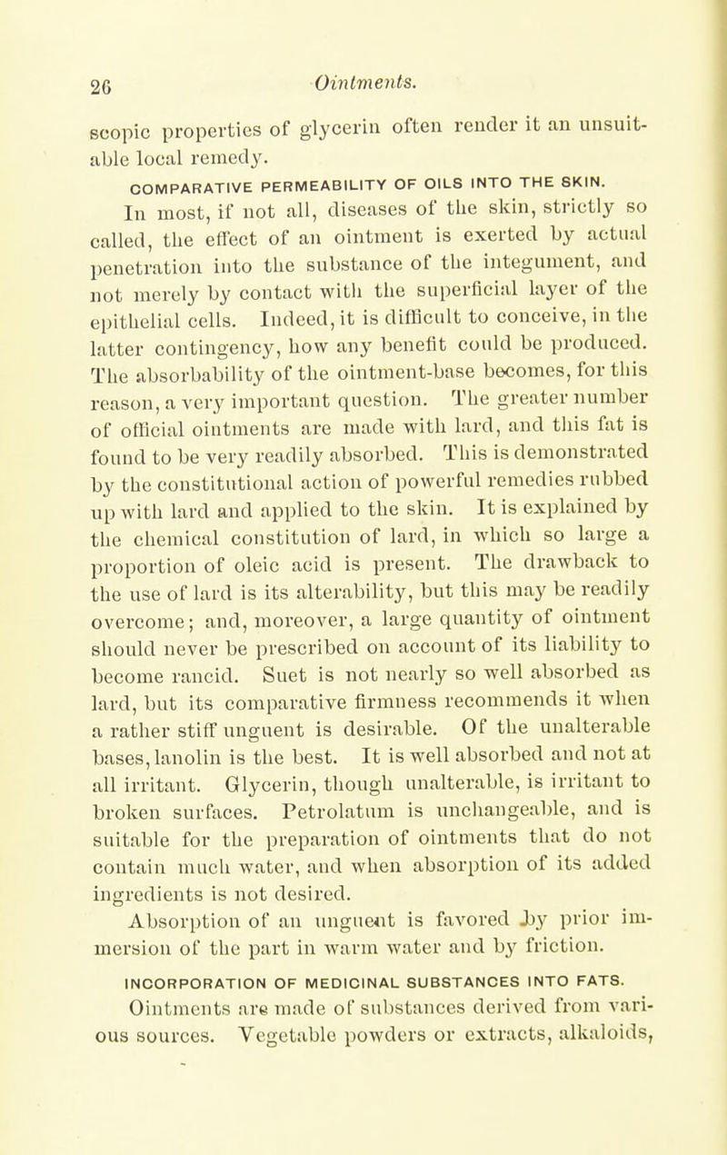 scopic properties of glycerin often render it an unsuit- able local remedy. COMPARATIVE PERMEABILITY OF OILS INTO THE SKIN. In most, if not all, diseases of the skin, strictly so called, the effect of an ointment is exerted by actual penetration into the substance of the integument, and not merely by contact with the superficial layer of the epithelial cells. Indeed, it is difficult to conceive, in the latter contingency, how any benefit could be produced. The absorbability of the ointment-base becomes, for this reason, a very important question. The greater number of official ointments are made with lard, and this fat is found to be very readily absorbed. This is demonstrated by the constitutional action of powerful remedies rubbed up with lard and applied to the skin. It is explained by the chemical constitution of lard, in which so large a proportion of oleic acid is present. The drawback to the use of lard is its alterability, but this may be readily overcome; and, moreover, a large quantity of ointment should never be prescribed on account of its liability to become rancid. Suet is not nearly so well absorbed as lard, but its comparative firmness recommends it when a rather stiff unguent is desirable. Of the unalterable bases, lanolin is the best. It is well absorbed and not at all irritant. Glycerin, though unalterable, is irritant to broken surfaces. Petrolatum is unchangeable, and is suitable for the preparation of ointments that do not contain much water, and when absorption of its added ingredients is not desired. Absorption of an unguent is favored Jby prior im- mersion of the part in warm water and by friction. INCORPORATION OF MEDICINAL SUBSTANCES INTO FATS. Ointments are made of substances derived from vari- ous sources. Vegetable powders or extracts, alkaloids,