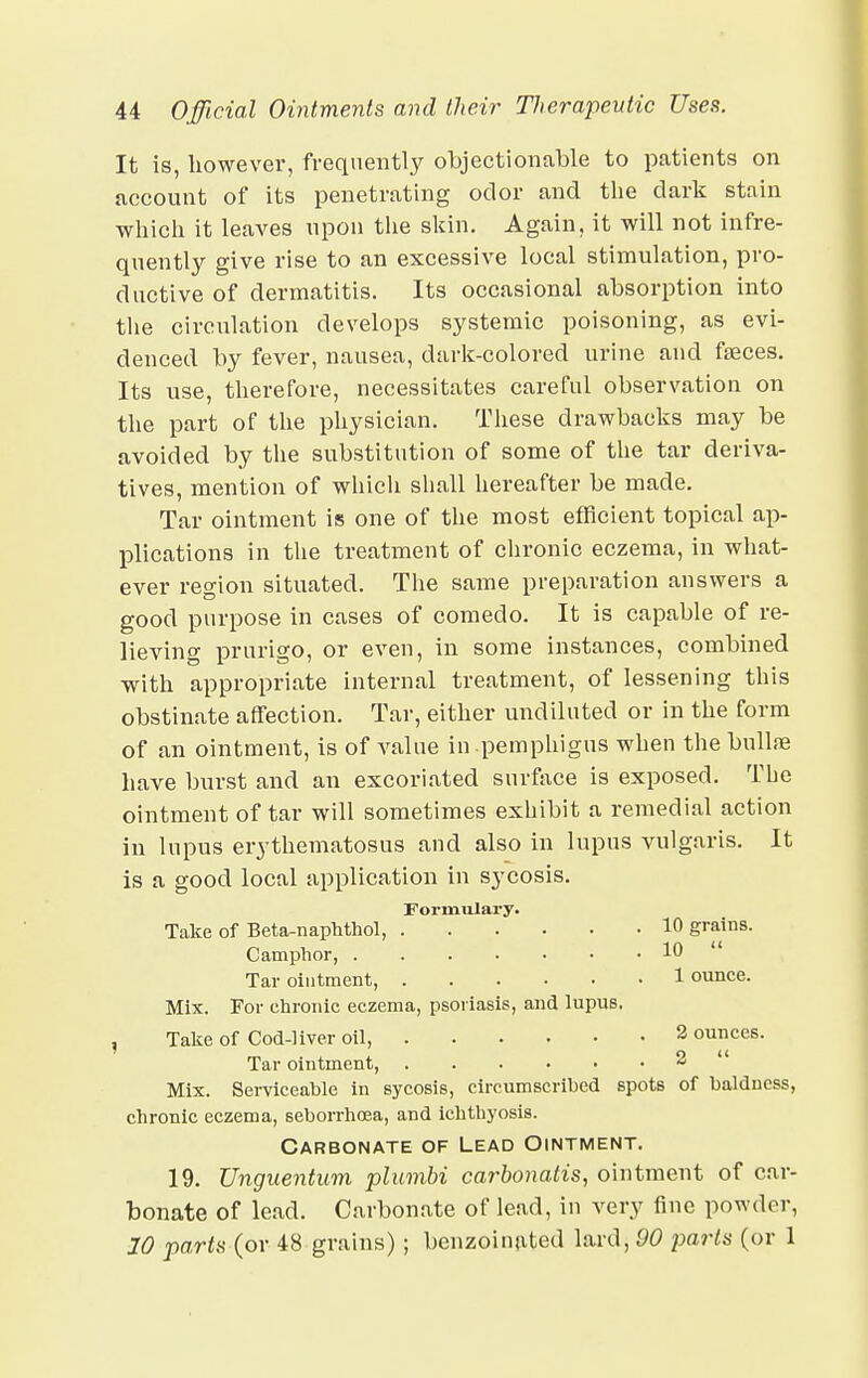 It is, however, frequently objectionable to patients on account of its penetrating odor and the dark stain which it leaves upon the skin. Again, it will not infre- quently give rise to an excessive local stimulation, pro- ductive of dermatitis. Its occasional absorption into the circulation develops systemic poisoning, as evi- denced by fever, nausea, dark-colored urine and faeces. Its use, therefore, necessitates careful observation on the part of the physician. These drawbacks may be avoided by the substitution of some of the tar deriva- tives, mention of which shall hereafter be made. Tar ointment is one of the most efficient topical ap- plications in the treatment of chronic eczema, in what- ever region situated. The same preparation answers a good purpose in cases of comedo. It is capable of re- lieving prurigo, or even, in some instances, combined with appropriate internal treatment, of lessening this obstinate affection. Tar, either undiluted or in the form of an ointment, is of value in pemphigus when the bullae have burst and an excoriated surface is exposed. The ointment of tar will sometimes exhibit a remedial action in lupus erythematosus and also in lupus vulgaris. It is a good local application in sycosis. Formulary. Take of Beta-naphthol, 1° grains. Camphor, 10  Tar ointment, 1 ounce. Mix. For chronic eczema, psoriasis, and lupus. , Take of Cod-liver oil, 2 ounces. Tar ointment, 2 Mix. Serviceable in sycosis, circumscribed spots of baldness, chronic eczema, seborrhoea, and ichthyosis. Carbonate of Lead Ointment. 19. Unguentum plumbi carbonatis, ointment of car- bonate of lead. Carbonate of lead, in very fine powder, 10 parts (or 48 grains) ; benzoinated lard, 90 jwts (or 1