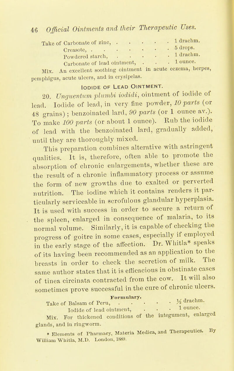Take of Carbonate of zinc, 1 drachm. Creasote, 5 dr0PB- Powdered starch, 1 drachm. Carbonate of lead ointment, ... 1 ounce. Mix. An excellent soothing ointment in acute eczema, herpes, pemphigus, acute ulcers, and in erysipelas. Iodide of Lead Ointment. 20. Unguentum plumbi iodidi, ointment of iodide of lead. Iodide of lead, in very fine powder, 10 parts (or 48 grains); benzoinated lard, 90 parts (or 1 ounce ay.). To make 100 parts (or about 1 ounce). Rub the iodide of lead with the benzoinated lard, gradually added, until they are thoroughly mixed. This preparation combines alterative with astringent qualities. It is, therefore, often able to promote the absorption of chronic enlargements, whether these are the result of a chronic inflammatory process or assume the form of new growths due to exalted or perverted nutrition. The iodine which it contains renders it par- ticularly serviceable in scrofulous glandular hyperplasia. It is used with success in order to secure a return of the spleen, enlarged in consequence of malaria, to its normal volume. Similarly, it is capable of checking tlie progress of goitre in some cases, especially if employed in the early stage of the affection. Dr. Whitla* speaks of its having been recommended as an application to the breasts in order to check the secretion of milk. The same author states that it is efficacious in obstinate cases of tinea circinata contracted from the cow. It will also sometimes prove successful in the cure of chronic ulcers. Formulary. Take of Balsam of Peru, M aracnm. Iodide of lead ointment, ... 1 ounce. Mix. For thickened conditions of the integument, enlarged glands, and in ringworm. * Elements of Pharmacy, Materia Medica, and Therapeutics. By William Whitla. M.D. London, 188!).