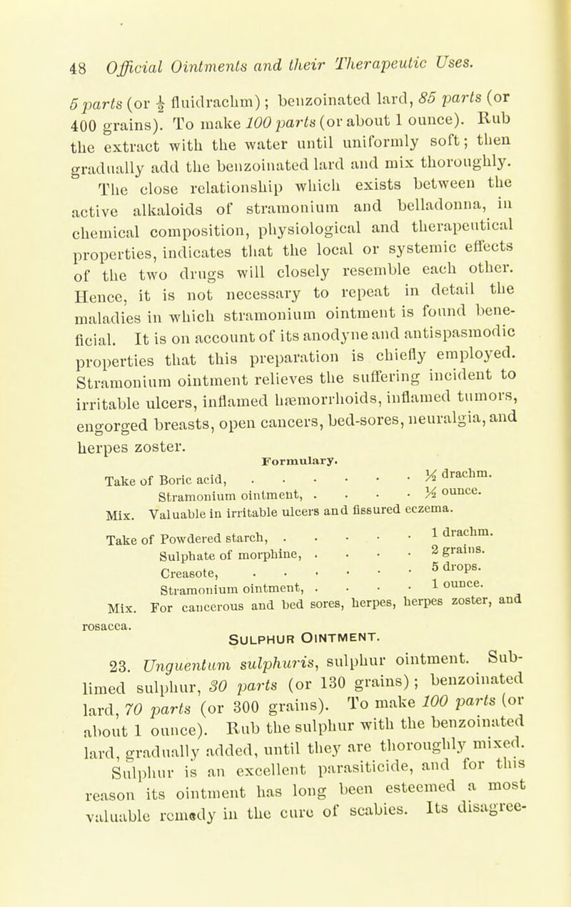 5parts (or % fluidrachm); benzoinated lard, 85 parts (or 400 grains). To make 100 parts (or about 1 ounce). Rub the extract with the water until uniformly soft; then gradually add the benzoinated lard and mix thoroughly. The close relationship which exists between the active alkaloids of stramonium and belladonna, in chemical composition, physiological and therapeutical properties, indicates that the local or systemic effects of the two drugs will closely resemble each other. Hence, it is not necessary to repeat in detail the maladies in which stramonium ointment is found bene- ficial. It is on account of its anodyne and antispasmodic properties that this preparation is chiefly employed. Stramonium ointment relieves the suffering incident to irritable ulcers, inflamed hemorrhoids, inflamed tumors, engorged breasts, open cancers, bed-sores, neuralgia, and herpes zoster. Formulary. Take of Boric acid, H drachm. Stramonium ointment, • Vi ounce. Mix. Valuable in irritable ulcers and fissured eczema. Take of Powdered starch, 1 drachm. Sulphate of morphine, • 2 grams. Creosote, 5 dl'°p8' Stramonium ointment, • 1 ounce. Mix. For cancerous and bed sores, herpes, herpes zoster, and rosacea. Sulphur Ointment. 23. Unguentum sulphuris, sulphur ointment. Sub- limed sulphur, SO parts (or 130 grains); benzoinated lard, 70 parts (or 300 grains). To make 100 parts (or about 1 ounce). Rub the sulphur with the benzoinated lard, gradually added, until they are thoroughly mixed. Sulphur is an excellent parasiticide, and for this reason its ointment has long been esteemed a most valuable rem«dy in the cure of scabies. Its disagree-