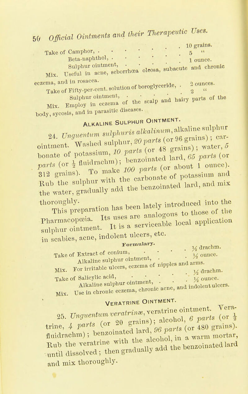 . 10 grains. Take of Camphor, . . 5  Beta-naphthol, . ^ ounce. Sulphur ointment . . • • of lhe Mi%. Employ In eczema of tlie ecwp bod,, eycosiB, »11» P»™»tt0 dl8e**eS- Alkaline sulphur Ointment. 24. ftp*** -apkuris b te of PC — i« (°ated fard< 6S p0),s , thoroughly- , . lv hitvoducecl into the TWs V^^Z :^°t those of tUe ~^t~ serviceable local applied in scabies, acne, indolent ulcers, etc. Formulary. ^ drachm. Take of Extract of conium, • • QUUCe Alkaline sulpluir ointment, . MK. ^'SLore »U eezenre of **. ~ Take of Salicylic acid, • • • y ounce. Alkaline sulphur ointment, . • indolent ulccr9. Mix. Use in chronic eczema, chronic acne, and Veratrine Ointment. and mix thoroughly.