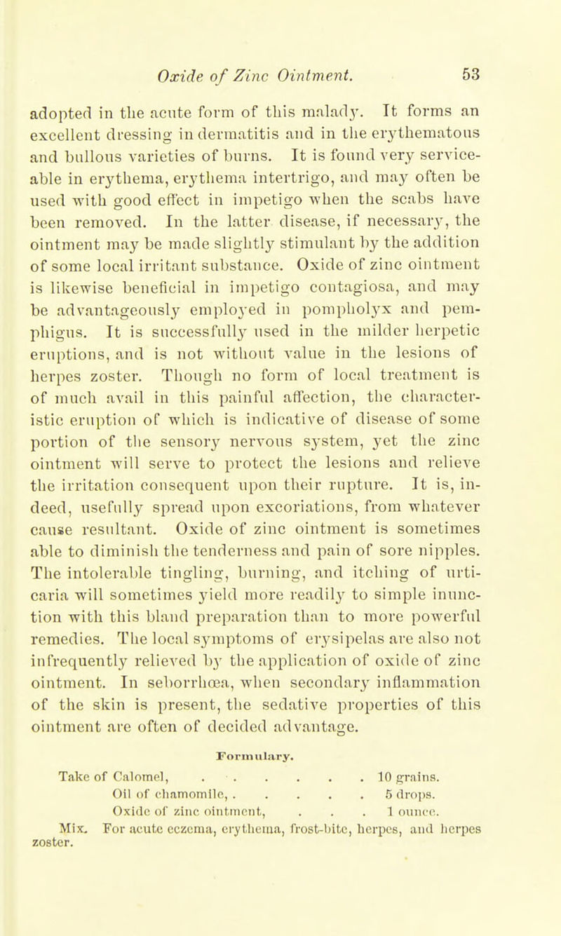 adopted in the acute form of this malady. It forms an excellent dressing in dermatitis and in the erythematous and bullous varieties of burns. It is found very service- able in erythema, erythema intertrigo, and may often be used with good effect in impetigo when the scabs have been removed. In the latter disease, if necessary, the ointment may be made slightly stimulant by the addition of some local irritant substance. Oxide of zinc ointment is likewise beneficial in impetigo contagiosa, and may be advantageously employed in pomphotyx and pem- phigus. It is successfully used in the milder herpetic eruptions, and is not without value in the lesions of herpes zoster. Though no form of local treatment is of much avail in this painful affection, the character- istic eruption of which is indicative of disease of some portion of the sensory nervous system, yet the zinc ointment will serve to protect the lesions and relieve the irritation consequent upon their rupture. It is, in- deed, usefully spread upon excoriations, from whatever cause resultant. Oxide of zinc ointment is sometimes able to diminish the tenderness and pain of sore nipples. The intolerable tingling, burning, and itching of urti- caria will sometimes yield more readily to simple inunc- tion with this bland prepai-ation than to more powerful remedies. The local symptoms of erysipelas are also not infrequently relieved b}T the application of oxide of zinc ointment. In seborrhoea, when secondary inflammation of the skin is present, the sedative properties of this ointment are often of decided advantage. Formulary. Take of Calomel, 10 grains. Oil of chamomile, ..... 5 drops. Oxide of zinc ointment, ... 1 ounce. Mix. For acute eczema, erythema, frost-bite, herpes, and herpes zoster.