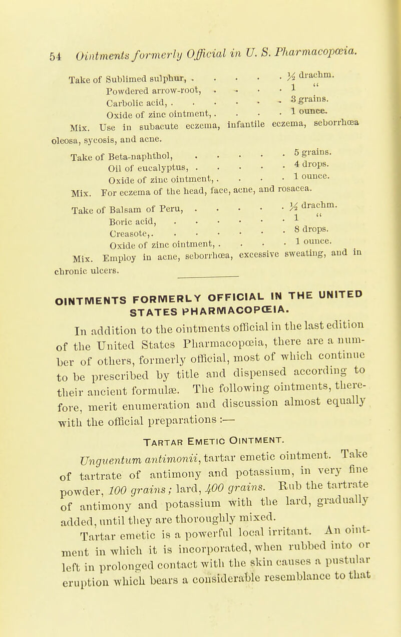 Take of Sublimed sulphur, Vi drachm. 1  Powdered arrow-root, • 1 Carbolic acid, 3 grains. Oxide of zinc ointment, • 1 ounce. Mix. Use in subacute eczema, infantile eczema, seborrhea, oleosa, sycosis, and acne. Take of Beta-naphthol, 5 grains. Oil of eucalyptus, 4 drops. Oxide of zinc ointment, • 1 ounce. Mix. For eczema of the head, face, acne, and rosacea. Take of Balsam of Peru Vt drachm. Boric acid, 1 Creasote, 8 dr0Ps- Oxide of zinc ointment, .... 1 ounce. Mix. Employ in acne, seborrhea, excessive sweating, and in chronic ulcers. OINTMENTS FORMERLY OFFICIAL IN THE UNITED STATES PHARMACOPCEIA. In addition to the ointments official in the last edition of the United States Pharmacopoeia, there are a num- ber of others, formerly official, most of which continue to be prescribed by title and dispensed according to their ancient formulae. The following ointments, there- fore, merit enumeration and discussion almost equally with the official preparations :— Tartar Emetic Ointment. Unguentum antimonii, tartar emetic ointment. Take of tartrate of antimony and potassium, in very fine powder, 100 grains; lard, 400 grains. Rub the tartrate of antimony and potassium with the lard, gradually added, until they are thoroughly mixed. Tartar emetic is a powerful local irritant. An oint- ment in which it is incorporated, when rubbed into or left in prolonged contact with the skin causes a pustular eruption which bears a considerable resemblance to that