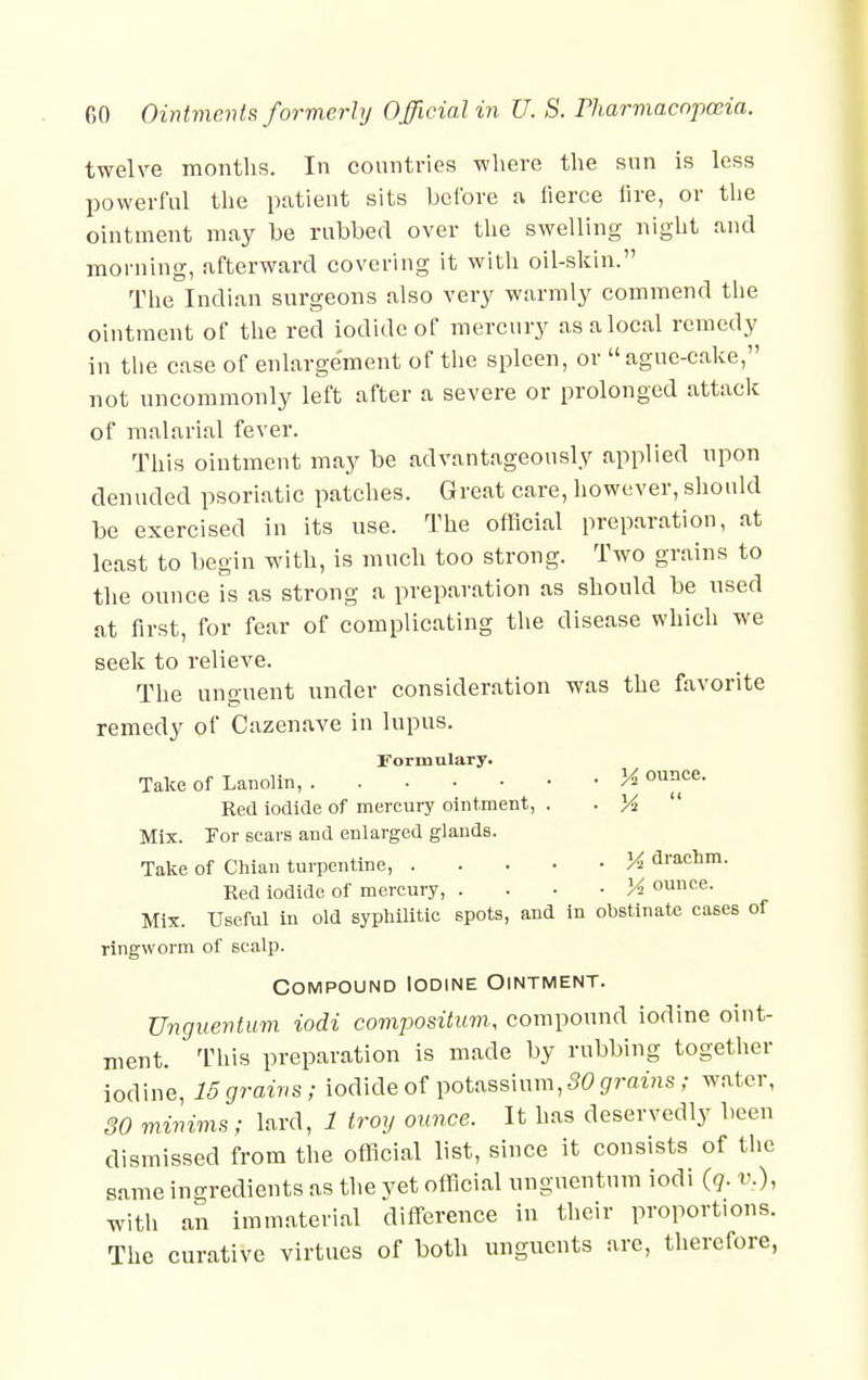 twelve months. In countries where the sun is less powerful the patient sits before a fierce lire, or the ointment may be rubbed over the swelling night and morning, afterward covering it with oil-skin. The Indian surgeons also very warmly commend the ointment of the red iodide of mercury as a local remedy in the case of enlargement of the spleen, or ague-cake, not uncommonly left after a severe or prolonged attack of malarial fever. This ointment may be advantageously applied upon denuded psoriatic patches. Great care, however, should be exercised in its use. The official preparation, at least to begin with, is much too strong. Two grains to the ounce is as strong a preparation as should be used at first, for fear of complicating the disease which we seek to relieve. The unguent under consideration was the favorite remedy of Cazenave in lupus. Formulary. Take of Lanolin, H o™- Red iodide of mercury ointment, . . %  Mix. Tor scars and enlarged glands. Take of Chian turpentine, Vi drachm. Red iodide of mercury, • K ounce. Mix. Useful in old syphilitic spots, and in obstinate cases of ringworm of scalp. Compound Iodine Ointment. Unguentum iodi compositum, compound iodine oint- ment. This preparation is made by rubbing together iodine, 15 grains; iodide of potassium, SO grains; water, 30 minims; lard, 1 troy ounce. It has deservedly been dismissed from the official list, since it consists of the same ingredients as the vet official unguentum iodi (q. v.), with an immaterial difference in their proportions. The curative virtues of both unguents are, therefore,