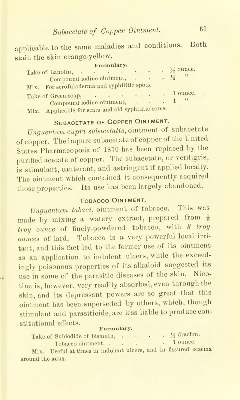applicable to the same maladies and conditions. Both stain the skin orange-yellow. Formulary. Take of Lanolin, M ounce. Compound iodine oiutment, . • XA Mix. For scrofuloderma and syphilitic spots. Take of Green soap, 1 °unce- Compound iodiue ointment, . . . 1  Mix. Applicable for scars and old syphilitic sores. Subacetate of Copper Ointment. Unguentum cupri subacetatis, ointment of subacetate of copper. The impure subacetate of copper of the United States Pharmacopoeia of 1870 has been replaced by the purified acetate of copper. The subacetate, or verdigris, is stimulant, cauterant, and astringent if applied locally. The ointment which contained it consequently acquired those properties. Its use has been largely abandoned. Tobacco Ointment. Unguentum tabaci, ointment of tobacco. This was made by mixing a watery extract, prepared from | troy ounce of finely-powdered tobacco, with 8 troy ounces of lard. Tobacco is a very powerful local irri- tant, and this fact led to the former use of its ointment as an application to indolent ulcers, while the exceed- ingly poisonous properties of its alkaloid suggested its use in some of the parasitic diseases of the skin. Nico- tine is, however, very readily absorbed, even through the skin, and its depressant powers are so great that this ointment has been superseded by others, which, though stimulant and parasiticide, are less liable to produce con- stitutional effects. Formulary. Take of Subiodide of bismuth, • XA drachm. Tobacco ointment, 1 ounce. Mix. Useful at times in indolent ulcers, and in fissured eczema around the auus.