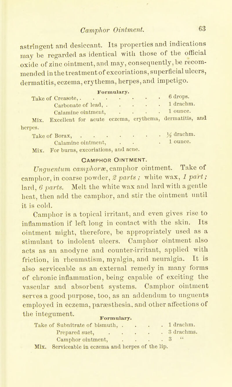 astringent and desiccant. Its properties and indications may be regarded as identical with those of the official oxide of zinc ointment, and may, consequently, be recom- mended in the treatment of excoriations, superficial ulcers, dermatitis, eczema, erythema, herpes, and impetigo. Formulary. Take of Creasote, 6 dr0Ps- Carbonate of lead, 1 drachm. Calamine ointment, .... 1 ounce. Mix. Excellent for acute eczema, erythema, dermatitis, and herpes. Take of Borax, % drachm. Calamine ointment, . . .1 ounce. Mix. For burns, excoriations, and acne. Camphor Ointment. Unguentum camphorse, camplior ointment. Take of camphor, in coarse powder, 2 parts ; white wax, 1 part; lard, 6 parts. Melt the white wax and lard with a gentle heat, then add the camphor, and stir the ointment until it is cold. Camphor is a topical irritant, and even gives rise to inflammation if left long in contact with the skin. Its ointment might, therefore, be appropriately used as a stimulant to indolent ulcers. Camphor ointment also acts as an anodyne and counter-irritant, applied with friction, in rheumatism, myalgia, and neuralgia. It is also serviceable as an external remedy in many forms of chronic inflammation, being capable of exciting the vascular and absorbent systems. Camphor ointment serves a good purpose, too, as an addendum to unguents employed in eczema, paresthesia, and other affections of the integument. Formulary. Take of Subnitrate of bismuth, .... 1 drachm. Prepared suet, 3 drachms. Camphor ointment, . . . . 3  Mix. Serviceable in eczema and herpes of the lip.