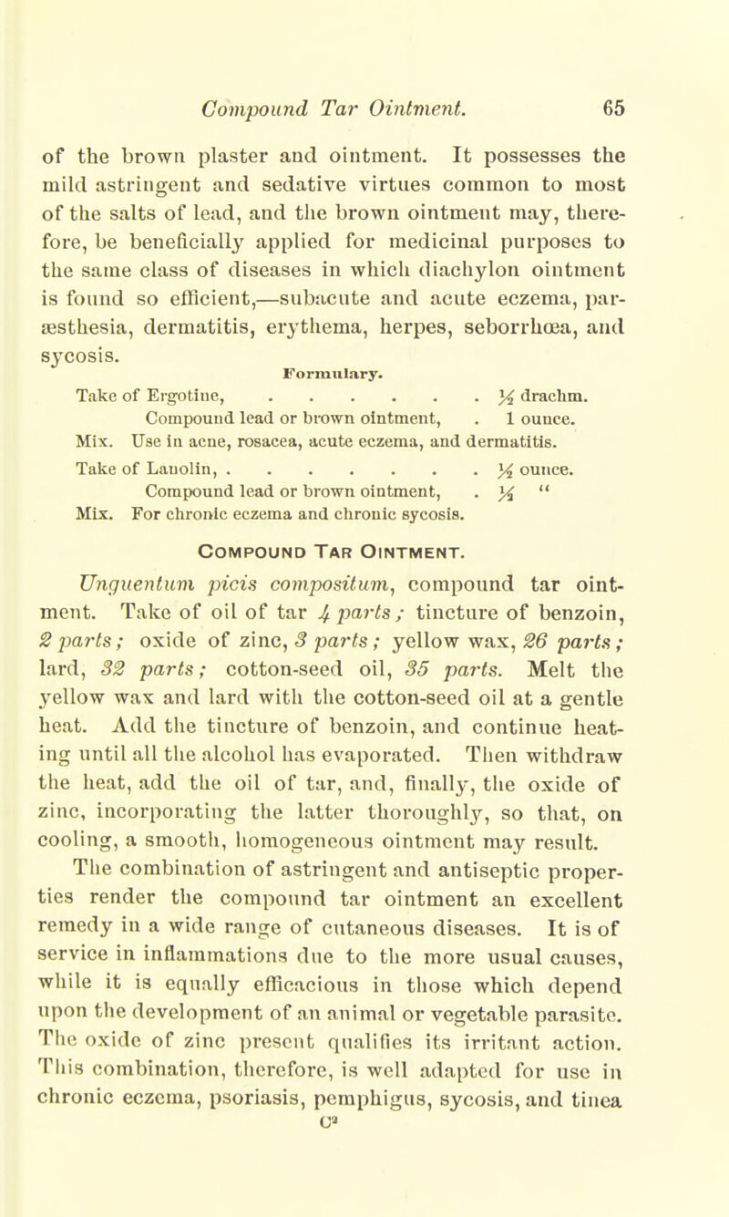 of the brown plaster and ointment. It possesses the mild astringent and sedative virtues common to most of the salts of lead, and the brown ointment may, there- fore, be beneficially applied for medicinal purposes to the same class of diseases in which diachylon ointment is found so efficient,—subacute and acute eczema, par- esthesia, dermatitis, erythema, herpes, seborrhcea, and sycosis. Formulary. Take of Ergotiue, 14 drachm. Compound lead or brown ointment, . 1 ounce. Mix. Use in acne, rosacea, acute eczema, and dermatitis. Take of Lauolin, % ounce. Compound lead or brown ointment, ■ ]4  Mix. For chronic eczema and chronic sycosis. Compound Tar Ointment. Unguentum picis compositum, compound tar oint- ment. Take of oil of tar Mparts; tincture of benzoin, 2 parts ; oxide of zinc, 3 parts; yellow wax, 26 parts; lard, 32 parts; cotton-seed oil, 35 parts. Melt the yellow wax and lard with the cotton-seed oil at a gentle heat. Add the tincture of benzoin, and continue heat- ing until all the alcohol has evaporated. Then withdraw the heat, add the oil of tar, and, finally, the oxide of zinc, incorporating the latter thoroughly, so that, on cooling, a smooth, homogeneous ointment may result. The combination of astringent and antiseptic proper- ties render the compound tar ointment an excellent remedy in a wide range of cutaneous diseases. It is of service in inflammations clue to the more usual causes, while it is equally efficacious in those which depend upon the development of an animal or vegetable parasite. The oxide of zinc present qualifies its irritant action. This combination, therefore, is well adapted for use in chronic eczema, psoriasis, pemphigus, sycosis, and tinea O3