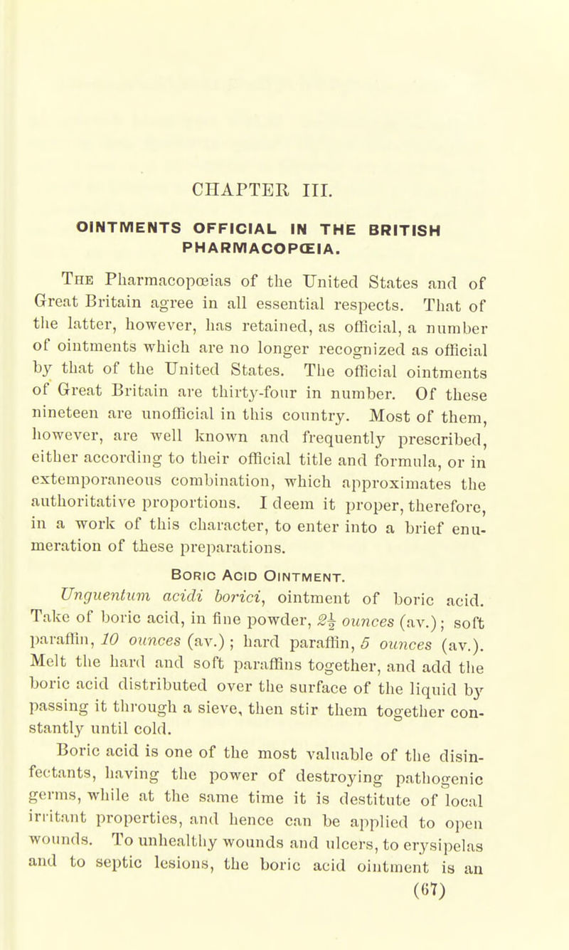 CHAPTER III. OINTMENTS OFFICIAL IN THE BRITISH PHARMACOPCEIA. The Pharmacopoeias of the United States and of Great Britain agree in all essential respects. That of the latter, however, has retained, as official, a number of ointments which are no longer recognized as official by that of the United States. The official ointments of Great Britain are thirty-four in number. Of these nineteen are unofficial in this country. Most of them, however, are well known and frequently prescribed either according to their official title and formula, or in extemporaneous combination, which approximates the authoritative proportions. I deem it proper, therefore, in a work of this character, to enter into a brief enu- meration of these preparations. Boric Acid Ointment. Unguentum acidi borici, ointment of boric acid. Take of boric acid, in fine powder, 2\ ounces (av.); soft paraffin, 10 ounces (av.) ; hard paraffin, 5 ounces (av.). Melt the hard and soft paraffins together, and add the boric acid distributed over the surface of the liquid by passing it through a sieve, then stir them together con- stantly until cold. Boric acid is one of the most valuable of the disin- fectants, having the power of destroying pathogenic germs, while at the same time it is destitute of local irritant properties, and hence can be applied to open wounds. To unhealthy wounds and ulcers, to erysipelas and to septic lesions, the boric acid ointment is an