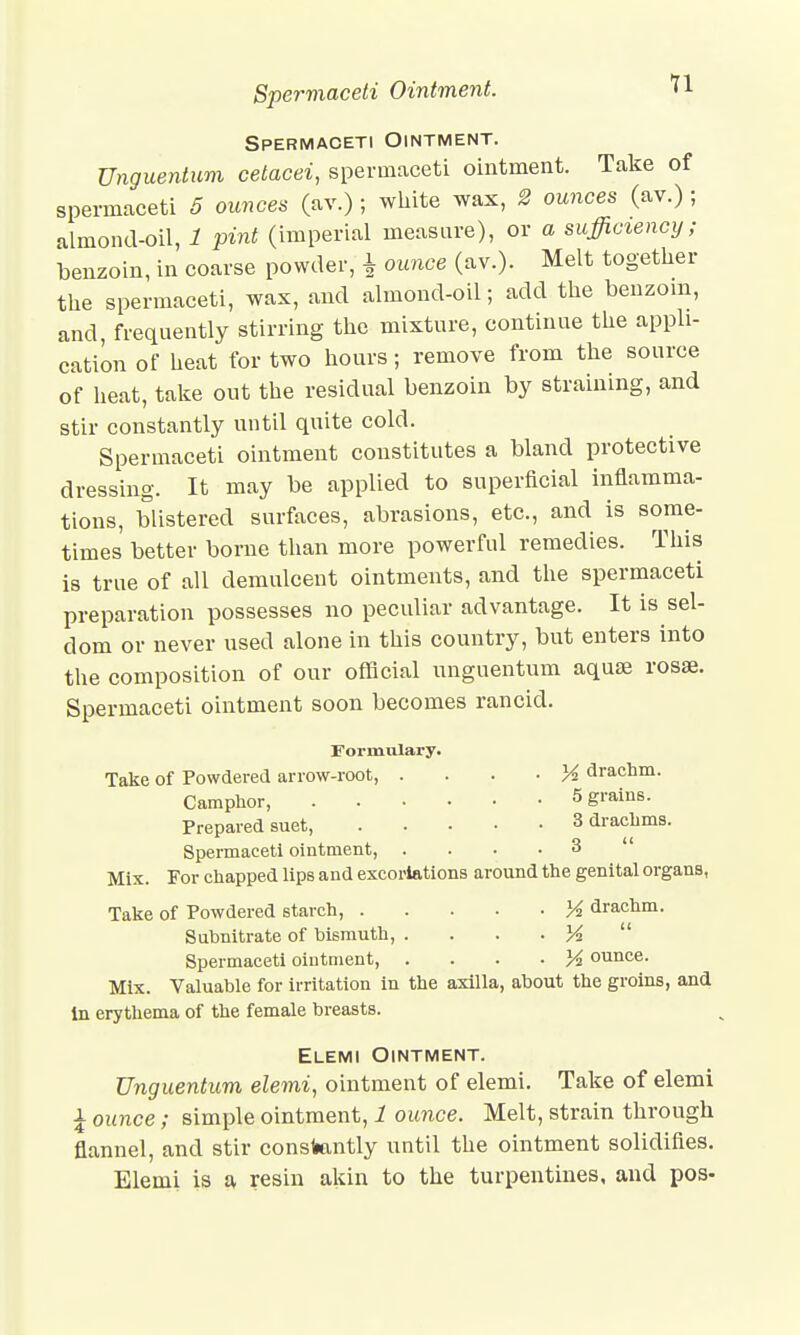 Spermaceti Ointment. U Spermaceti Ointment. Unguentum cetacei, spermaceti ointment. Take of spermaceti 5 ounces (av.) ; white wax, 2 ounces (av.) ; almond-oil, 1 pint (imperial measure), or a sufficiency; benzoin, in coarse powder, ± ounce (av.)- Melt together the spermaceti, was, and almond-oil; add the benzoin, and, frequently stirring the mixture, continue the appli- cation of heat for two hours; remove from the source of heat, take out the residual benzoin by straining, and stir constantly until quite cold. Spermaceti ointment constitutes a bland protective dressing. It may be applied to superficial inflamma- tions, blistered surfaces, abrasions, etc., and is some- times better borne than more powerful remedies. This is true of all demulcent ointments, and the spermaceti preparation possesses no peculiar advantage. It is sel- dom or never used alone in this country, but enters into the composition of our official unguentum aquae rosae. Spermaceti ointment soon becomes rancid. Formulary- Take of Powdered arrow-root, • }4 drachm. Camphor, 5 S™™- Prepared suet, 3 drachms. Spermaceti ointment, .... 3 Mix. For chapped lips and excoriations around the genital organs, Take of Powdered starch, % drachm. Subnitrate of bismuth, . . . . K  Spermaceti ointment, ounce. Mix. Valuable for irritation in the axilla, about the groins, and in erythema of the female breasts. Elemi Ointment. Unguentum elemi, ointment of elemi. Take of elemi £ ounce; simple ointment, 1 ounce. Melt, strain through flannel, and stir constantly until the ointment solidifies. Elemi is a resin akin to the turpentines, and pos-