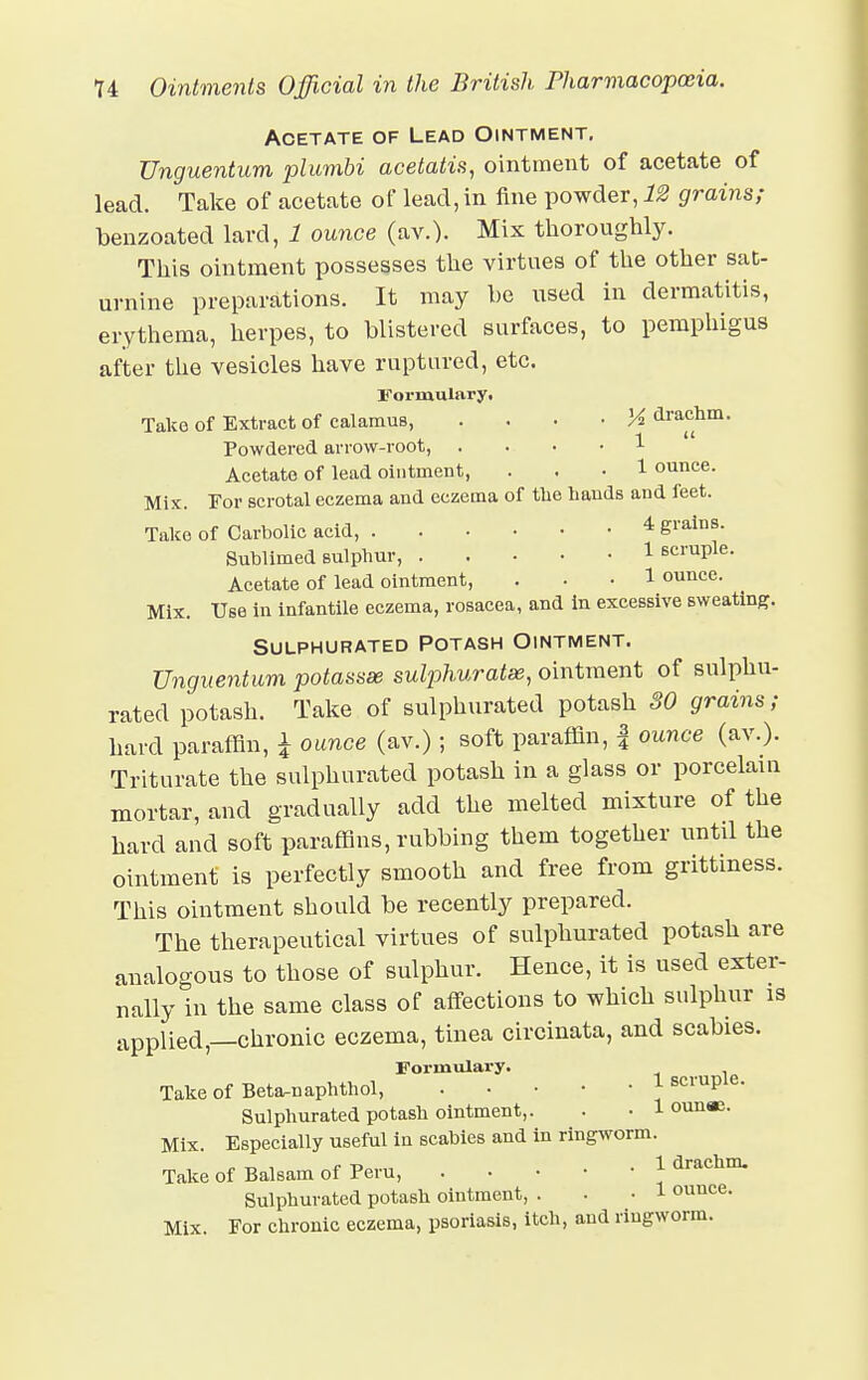 Acetate of Lead Ointment. Unguentum plumbi acetatis, ointment of acetate of lead. Take of acetate of lead, in fine powder, 12 grains; benzoated lard, 1 ounce (av.). Mix thoroughly. This ointment possesses the virtues of the other sat- urnine preparations. It may he used in dermatitis, erythema, herpes, to blistered surfaces, to pemphigus after the vesicles have ruptured, etc. Formulary. Take of Extract of calamus, • M drachm. Powdered arrow-root, 1 Acetate of lead ointment, ... 1 ounce. Mix. For scrotal eczema and eczema of the hands and feet. Take of Carbolic acid, 4 grains. Sublimed sulphur, 1 scruple. Acetate of lead ointment, ... 1 ounce. Mix. Use in infantile eczema, rosacea, and in excessive sweating. Sulphurated Potash Ointment. Unguentum potassse sulphuratse, ointment of sulphu- rated potash. Take of sulphurated potash SO grains; hard paraffin, J ounce (av.) ; soft paraffin, f ounce (av.). Triturate the sulphurated potash in a glass or porcelain mortar, and gradually add the melted mixture of the hard and soft paraffins, rubbing them together until the ointment is perfectly smooth and free from grittiness. This ointment should be recently prepared. The therapeutical virtues of sulphurated potash are analogous to those of sulphur. Hence, it is used exter- nally in the same class of affections to which sulphur is applied,—chronic eczema, tinea circinata, and scabies. Formulary. Take of Beta-naphthol, 1 scruple. Sulphurated potash ointment,. . • 1 ounae. Mix. Especially useful in scabies and in ringworm. Take of Balsam of Peru, 1 drachm. Sulphurated potash ointment, . -1 ounce. Mix. For chronic eczema, psoriasis, itch, and ringworm.