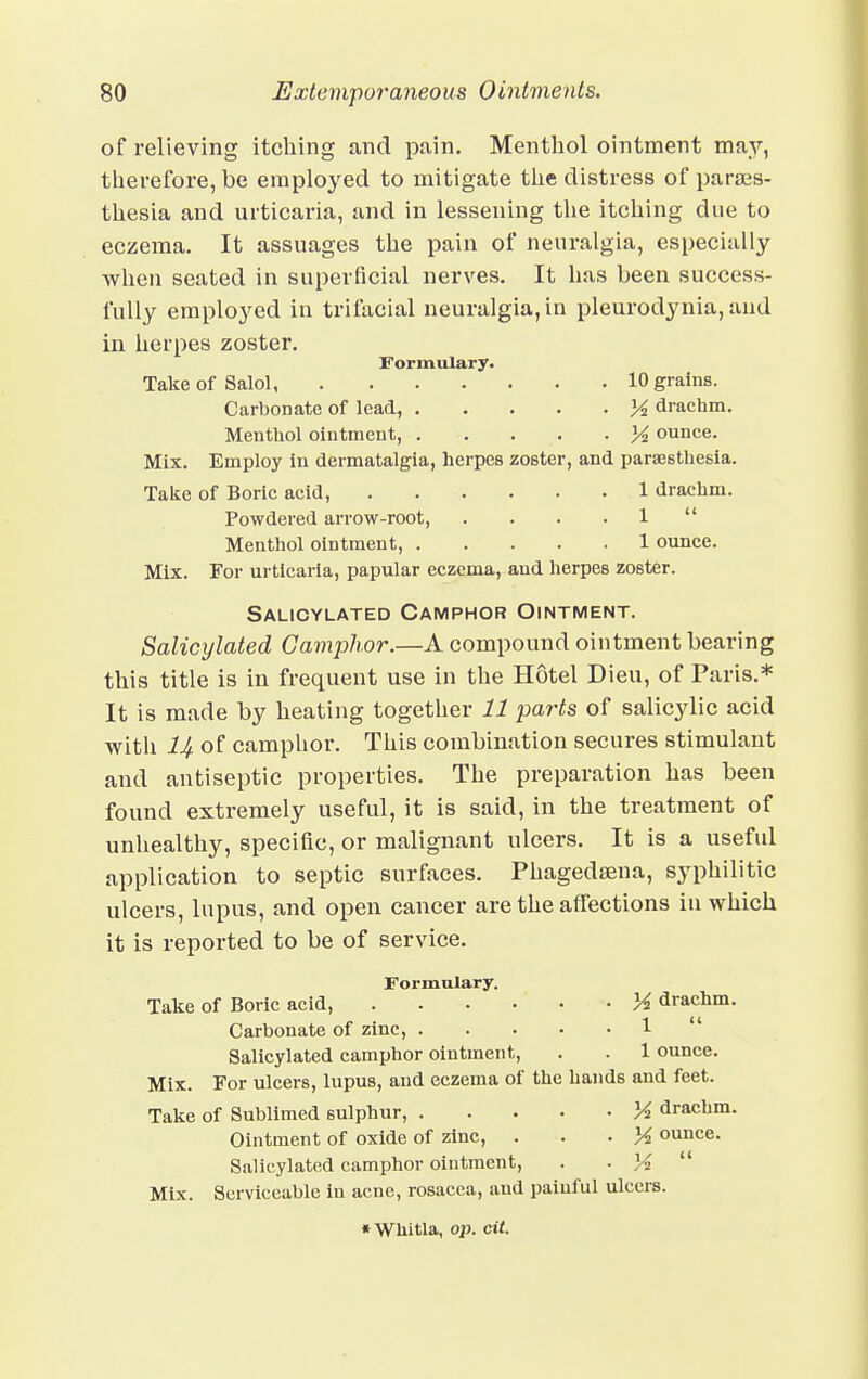 of relieving itching and pain. Menthol ointment may, therefore, be employed to mitigate the distress of parais- thesia and urticaria, and in lessening the itching due to eczema. It assuages the pain of neuralgia, especially when seated in superficial nerves. It has been success- fully employed in trifacial neuralgia, in pleurodynia, and in herpes zoster. Formulary. Take of Salol 10 grains. Carbonate of lead, ]4 drachm. Menthol ointment, K ounce. Mix. Employ in dermatalgia, herpes zoster, and paresthesia. Take of Boric acid, 1 drachm. Powdered arrow-root, . . . . 1  Menthol ointment, 1 ounce. Mix. For urticaria, papular eczema, and herpes zoster. Salicylated Camphor Ointment. Salicylated Camphor.—A compound ointment bearing this title is in frequent use in the Hotel Dieu, of Paris.* It is made by heating together 11 parts of salicylic acid with llf of camphor. This combination secures stimulant and antiseptic properties. The preparation has been found extremely useful, it is said, in the treatment of unhealthy, specific, or malignant ulcers. It is a useful application to septic surfaces. Phagedena, syphilitic ulcers, lupus, and open cancer are the affections in which it is reported to be of service. Formulary. Take of Boric acid, M drachm. Carbonate of zinc, 1  Salicylated camphor ointment, . . 1 ounce. Mix. For ulcers, lupus, and eczema of the hands and feet. Take of Sublimed sulphur, X drachm. Ointment of oxide of zinc, . lA ounce. Salicylated camphor ointment, . . }4  Mix. Serviceable in acne, rosacea, and painful ulcers. * WUitla, op. cit.
