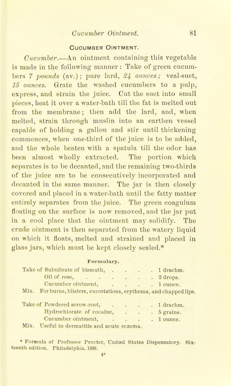 Cucumber Ointment. Cucumber.—An ointment containing this vegetable is made in the following manner : Take of green cucum- bers 7 pounds (av.); pure lard, 2£ ounces; veal-suet, 15 ounces. Grate the washed cucumbers to a pulp, express, and strain the juice. Cut the suet into small pieces, heat it over a water-bath till tlie fat is melted out from the membrane; then add the lard, and, when melted, strain through muslin into an earthen vessel capable of holding a gallon and stir until thickening commences, when one-third of the juice is to be added, and the whole beaten with a spatula till the odor has been almost wholly extracted. The portion which separates is to be decanted, and the remaining two-thirds of the juice are to be consecutively incorporated and decanted in the same manner. The jar is then closely covered and placed in a water-bath until the fatty matter entirely separates from the juice. The green coagulum floating on the surface is now removed, and the jar put in a cool place that the ointment may solidify. The crude ointment is then separated from the watery liquid on which it floats, melted and strained and placed in glass jars, which must be kept closely sealed.* Formulary. Take of Subnitrate of bismuth, .... 1 drachm. Oil of rose, . . . . . .2 drops. Cucumber ointment, .... 1 ounce. Mix. For burns, blisters, excoriations, erythema, and chapped lips. Take of Powdered arrow-root, .... 1 drachm. Hydrochlorate of cocaine, . . .5 grains. Cucumber ointment, .... 1 ounce. Mix. Useful in dermatitis and acute eczema. * Formula of Professor Procter, United States Dispensatory. Six- teenth edition. Philadelphia, 1888. 4*