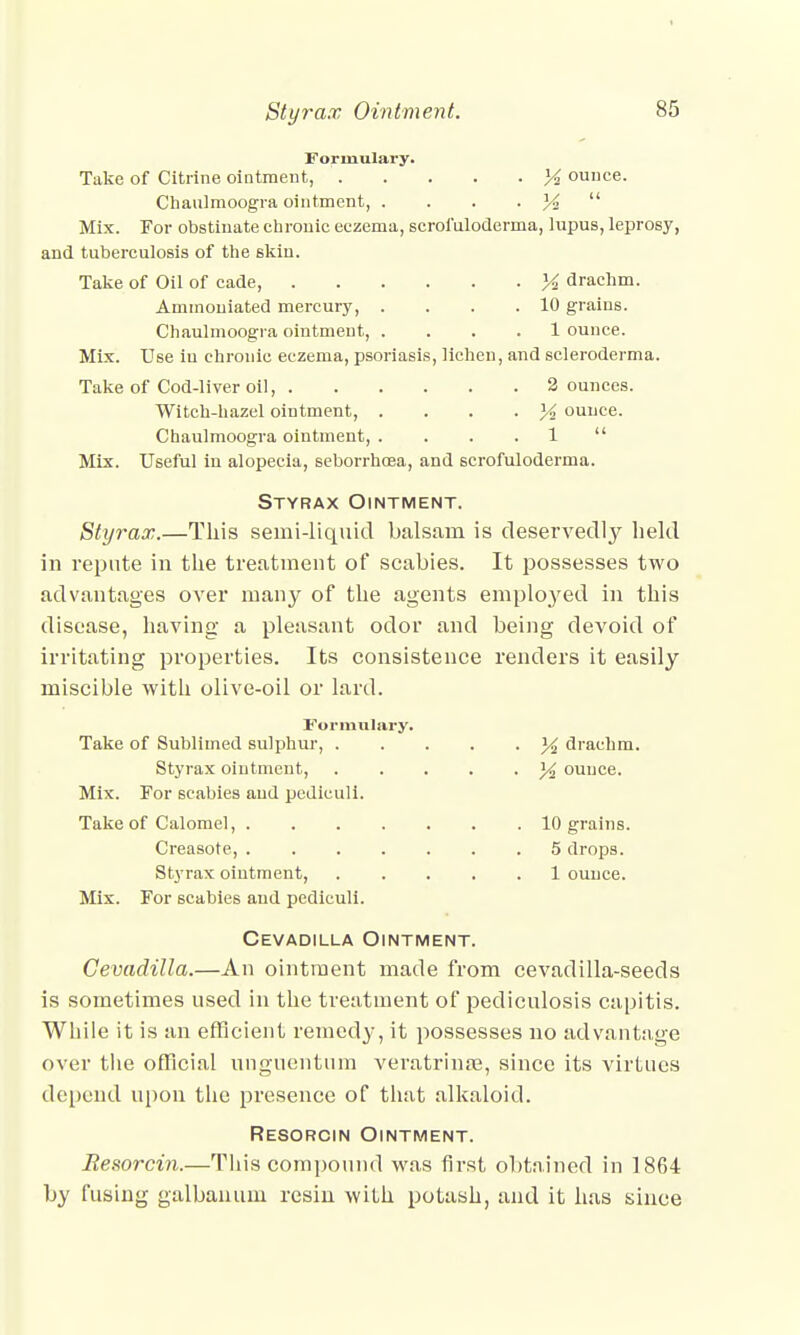 Formulary. Take of Citrine ointment, X ounce. Cliaulmoogra ointment, . . . • X  Mix. For obstinate chronic eczema, scrofuloderma, lupus, leprosy, and tuberculosis of the skiu. Take of Oil of cade, ]4 drachm. Ammouiated mercury, . . . .10 grains. Chaulmoogra ointment, .... 1 ounce. Mix. Use in chronic eczema, psoriasis, lichen, and scleroderma. Take of Cod-liver oil, 2 ounces. Witch-hazel ointment, . ]4 ounce. Chaulmoogra ointment, . . . 1  Mix. Useful in alopecia, seborrhcea, and scrofuloderma. Styrax Ointment. Styrax.—This semi-liquid balsam is deservedly held in repute in the treatment of scabies. It possesses two advantages over many of the agents emplo}'ed in this disease, having a pleasant odor and being devoid of irritating properties. Its consistence renders it easily miscible with olive-oil or lard. Formulary. Take of Sublimed sulphur, y2 drachm. Styrax ointment, . . y2 ounce. Mix. For scabies and pcdiculi. Take of Calomel, 10 grains. Creasote, 5 drops. Styrax ointment, 1 ounce. Mix. For scabies and pediculi. Cevadilla Ointment. Cevadilla.—An ointment made from cevadilla-seeds is sometimes used in the treatment of pediculosis capitis. While it is an efficient remedy, it possesses no advantage over the official unguentum veratrinre, since its virtues depend upon the presence of that alkaloid. Resorcin Ointment. JResorcin.—This compound was first obtained in 1864 by fusing galbanum resin with potash, and it has since