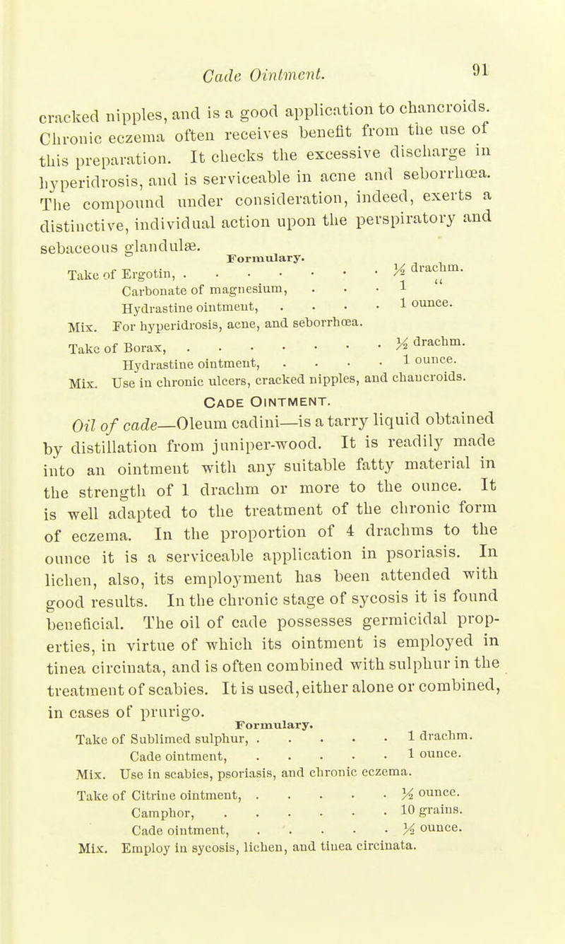 Cade Ointment. cracked nipples, and is a good application to chancroids. Chronic eczema often receives benefit from tlie use of this preparation. It checks the excessive discharge in hyperidrosis, and is serviceable in acne and seborrhea. The compound under consideration, indeed, exerts a distinctive, individual action upon the perspiratory and sebaceous glandulae. Formulary. TakcofErgotin, K drachm. Carbonate of magnesium, ... 1 Hydrastine ointment, .... 1 ounce. Mix. For hyperidrosis, acne, and seborrhcea. Take of Borax, % drachm. Hydrastine ointment, .... 1 ounce. Mix. Use in chronic ulcers, cracked nipples, and chancroids. Cade Ointment. Oil of cade—Oleum cadini—is a tarry liquid obtained by distillation from juniper-wood. It is readily made into an ointment with any suitable fatty material in the strengtli of 1 drachm or more to the ounce. It is well adapted to the treatment of the chronic form of eczema. In the proportion of 4 drachms to the ounce it is a serviceable application in psoriasis. In lichen, also, its employment has been attended with good results. In the chronic stage of sycosis it is found beneficial. The oil of cade possesses germicidal prop- erties, in virtue of which its ointment is employed in tinea circiuata, and is often combined with sulphur in the treatment of scabies. It is used, either alone or combined, in cases of prurigo. Formulary. Take of Sublimed sulphur, 1 drachm. Cade ointment, 1 ounce. Mix. Use in scabies, psoriasis, and chronic eczema. Take of Citrine ointment, X ounce. Camphor, 10 grains. Cade ointment, M ounce. Mix. Employ in sycosis, lichen, and tinea circiuata.