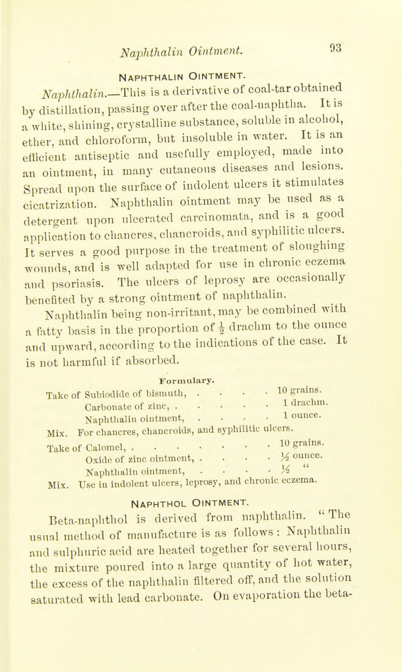 Naphthalin Ointment. Naphthalin.—This is a derivative of coal-tar obtained by distillation, passing over after the coal-naphtha. It is a white, shining, crystalline substance, soluble in alcohol, ether, and chloroform, but insoluble in water. It is an efficient antiseptic and usefully employed, made into an ointment, in many cutaneous diseases and lesions. Spread upon the surface of indolent ulcers it stimulates cicatrization. Naphthalin ointment may be used as a detergent upon ulcerated careinomata, and is a good application to chancres, chancroids, and syphilitic ulcers. It serves a good purpose in the treatment of sloughing wounds, and is well adapted for use in chronic eczema and psoriasis. The ulcers of leprosy are occasionally benefited by a strong ointment of naphthalin. Naphthalin being non-irritant, may be combined with a fatty basis in the proportion of £ drachm to the ounce and upward, according to the indications of the case. It is not harmful if absorbed. Formulary. Take of Subiodide of bismuth, ... 10 grains. Carbonate of zinc, 1 dlachm- Naphthalin ointment, • 1 ouuce. Mix. For chancres, chancroids, and syphilitic ulcers. Take of Calomel, 10 grains. Oxide of zinc ointment, • M ounce. Naphthalin ointment, . • • ■ A Mix. Use in indolent ulcers, leprosy, and chronic eczema. Naphthol Ointment. Beta-naphthol is derived from naphthalin. The usual method of manufacture is as follows : Naphthalin and sulphuric acid are heated together for several hours, the mixture poured into a large quantity of hot water, the excess of the naphthalin filtered off, and the solution saturated with lead carbonate. On evaporation the beta-