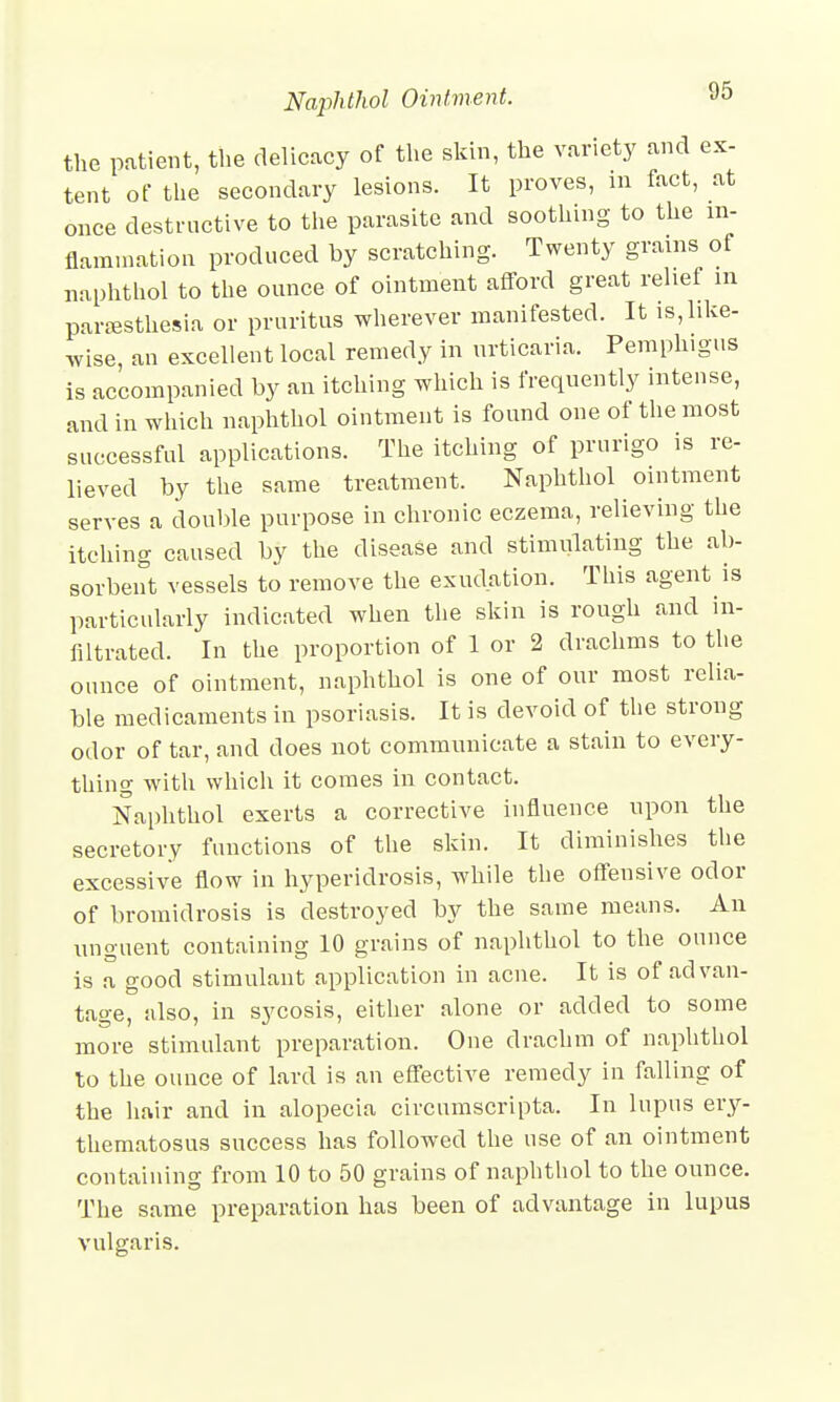 the patient, the delicacy of the skin, the variety and ex- tent of the secondary lesions. It proves, m fact, at once destructive to the parasite and soothing to the in- flammation produced by scratching. Twenty grains of naphthol to the ounce of ointment afford great relief m paresthesia or pruritus wherever manifested. It ^like- wise, an excellent local remedy in urticaria. Pemphigus is accompanied by an itching which is frequently intense, and in which naphthol ointment is found one of the most successful applications. The itching of prurigo is re- lieved by the same treatment. Naphthol ointment serves a double purpose in chronic eczema, relieving the itching caused by the disease and stimulating the ab- sorbent vessels to remove the exudation. This agent is particularly indicated when the skin is rough and in- filtrated. In the proportion of 1 or 2 drachms to the ounce of ointment, naphthol is one of our most relia- ble medicaments in psoriasis. It is devoid of the strong odor of tar, and does not communicate a stain to every- thing with which it comes in contact. Naphthol exerts a corrective influence upon the secretory functions of the skin. It diminishes the excessive flow in hyperidrosis, while the offensive odor of bromidrosis is destroyed by the same means. An unguent containing 10 grains of naphthol to the ounce is a good stimulant application in acne. It is of advan- tage, also, in sycosis, either alone or added to some more stimulant preparation. One drachm of naphthol to the ounce of lard is an effective remedy in falling of the hair and in alopecia circumscripta. In lupus ery- thematosus success has followed the use of an ointment containing from 10 to 50 grains of naphthol to the ounce. The same preparation has been of advantage in lupus vulgaris.