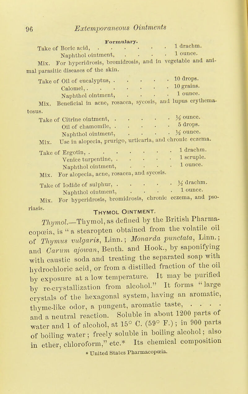 Forranlary. Take of Boric acid, 1 drachm. Naphthol ointment, .... 1 ounce. Mix. For hyperidrosis, bromidrosis, and in vegetable and ani- mal parasitic diseases of the skin. Take of Oil of eucalyptus, 10 dr0P6- Calomel, 10 grains. Naphthol ointment, • 1 ounce. Mix. Beneficial in acne, rosacea, sycosis, and lupus erythema- tosus. Take of Citrine ointment, K ounce. Oil of chamomile, 5 drops. Naphthol ointment, • Yi ounce. Mix. Use in alopecia, prurigo, urticaria, and chronic eczema. Take of Ergotin 1 drachm. Venice turpentine, 1 scruple. Naphthol ointment, . • • 1 ounce. Mix. For alopecia, acne, rosacea, and sycosis. Take of Iodide of sulphur, M drachm. Naphthol ointment, .... 1 ounce. Mix. For hyperidrosis, bromidrosis, chronic eczema, and pso- msls' Thymol Ointment. Thymol—Thymomas defined by the British Pharma- copoeia, is  a stearopten obtained from the volatile oil of Thymus vulgaris, Linn.; Monarda punctata, Linn.; and Garum ajowan, Benth. and Hook., by saponifying with caustic soda and treating the separated soap with hydrochloric acid, or from a distilled fraction of the oil by exposure at a low temperature. It may be purified by re-crystallization from alcohol. It forms »large crystals of the hexagonal system, having an aromatic, thyme-like odor, a pungent, aromatic taste, . . . . aud a neutral reaction. Soluble in about 1200 parts of water and 1 of alcohol, at 15° C. (59° F.); in 900 parts of boiling water ; freely soluble in boiling alcohol; also in ether, chloroform, etc.* Its chemical composition * United States PharmacopoBia.