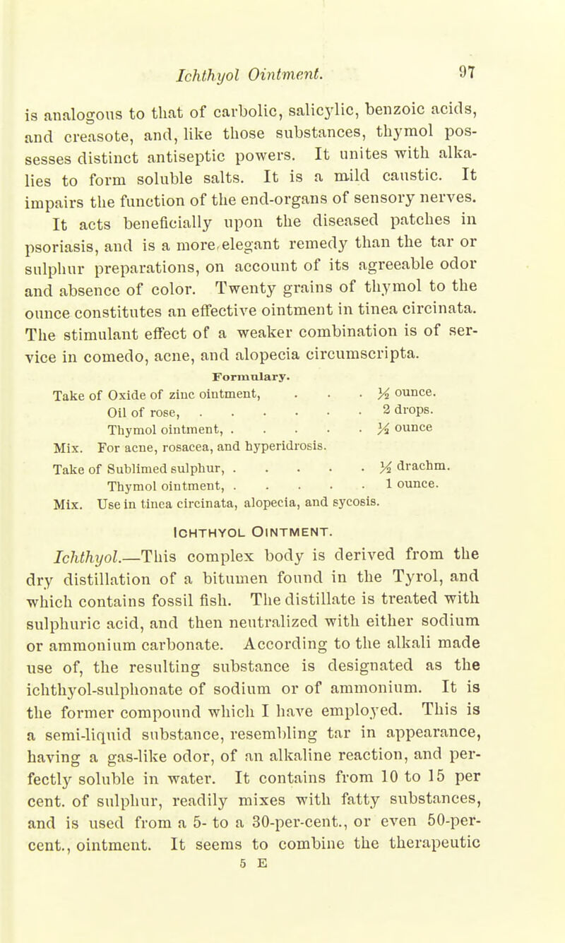 H7 is analogous to that of carbolic, salicylic, benzoic acids, and creasote, and, like those substances, thymol pos- sesses distinct antiseptic powers. It unites with alka- lies to form soluble salts. It is a mild caustic. It impairs the function of the end-organs of sensory nerves. It acts beneficially upon the diseased patches in psoriasis, and is a more-elegant remedy than the tar or sulphur preparations, on account of its agreeable odor and absence of color. Twenty grains of thymol to the ounce constitutes an effective ointment in tinea circinata. The stimulant effect of a weaker combination is of ser- vice in comedo, acne, and alopecia circumscripta. Formulary. Take of Oxide of zinc ointment, . . . K ounce. Oil of rose, 2 drops. Thymol ointment, Y% ounce Mix. For acne, rosacea, and hyperidrosis. Take of Sublimed sulphur, K drachm. Thymol ointment, 1 ounce. Mix. Use in tinea circinata, alopecia, and sycosis. Ichthyol Ointment. Ichthyol.—This complex body is derived from the dry distillation of a bitumen found in the Tyrol, and which contains fossil fish. The distillate is treated with sulphuric acid, and then neutralized with either sodium or ammonium carbonate. According to the alkali made use of, the resulting substance is designated as the ichthyol-sulphonate of sodium or of ammonium. It is the former compound which I have employed. This is a semi-liquid substance, resembling tar in appearance, having a gas-like odor, of an alkaline reaction, and per- fectly soluble in water. It contains from 10 to 15 per cent, of sulphur, readily mixes with fatty substances, and is used from a 5- to a 30-per-cent., or even 50-per- cent., ointment. It seems to combine the therapeutic 5 E
