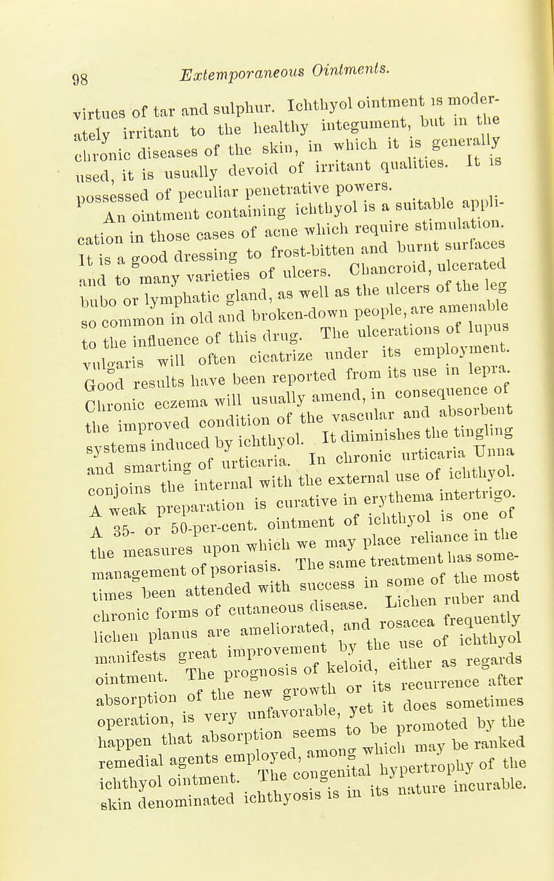 virtues of tar and sulphur. lohthyol ointment .s^oder- atelv irritant to the healthy integument but m tl e dime diseases of the skin, in which >t ».8->»^ Li, it is usually devoid of irritant quaUt.es. It .. iwiwssed of peculiar penetrative powers. P°TLment containing ichtbyol is a suitable apph- eation in those cases of acne .Inch reqmre- It is a -ood dressing to frost-bitten and burnt surfaces ana to many varietL of ulcers. Chancroid, u cera ed bnbo orTpnphatic gland, as well as the nlcers of the leg so common in old and broken-down people, are amenable 0 tlTLnence of this drug. The ulcerates of lupus vuWris will often cicatrize under its employment. Good results have been reported from its use in lepra. Chronic eczema will usually amend, in consequence of th improved condition of the vascular and absorbent y terns induced by ichthyol. It f^^Z L\ smarting of urticaria. In chronic urticaria Uuna and smartm0 o ^ ^ Qf lchtbyol. 7weT £,P£Z curative in erythema intertrigo 1 35 or J-per-cent. ointment of ichthyol is one of L mea sures upon which we may place reliance m the the measu es p treatment has some- management of psonasis. iv„Qr. nttpnded with success in some oi times been attenaeu wit T.iohen ruber and manifests great improvement y egards ointment. The prognosis ^^^^^ce^fter absorption of the new grow h or its ^> operation, is very unfavorable, yet;it do s happen that absorption seems *Tbe^ remedial agents employed, amongach may b ichthyol ointment. The ^^.^S^We. skin denominated ichthyosis is m its natuie