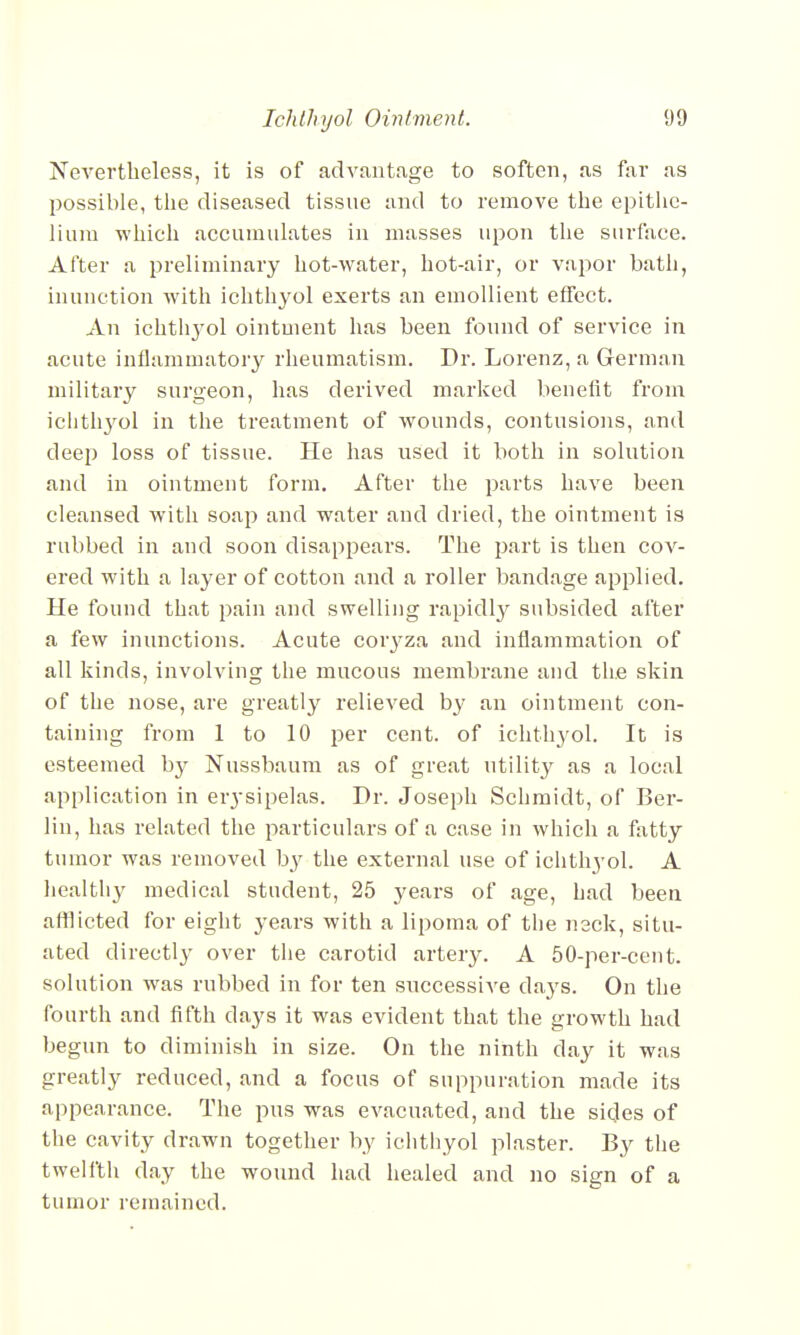 Nevertheless, it is of advantage to soften, as far as possible, the diseased tissue and to remove the epithe- lium which accumulates in masses upon the surface. After a preliminary hot-water, hot-air, or vapor bath, inunction with ichthyol exerts an emollient effect. An ichtli3rol ointment has been found of service in acute inflammatory rheumatism. Dr. Lorenz, a German military surgeon, has derived marked benefit from ichthyol in the treatment of wounds, contusions, and deep loss of tissue. He has used it both in solution and in ointment form. After the parts have been cleansed with soap and water and dried, the ointment is rubbed in and soon disappears. The part is then cov- ered with a layer of cotton and a roller bandage applied. He found that pain and swelling rapidly subsided after a few inunctions. Acute coiyza and inflammation of all kinds, involving the mucous membrane and the skin of the nose, are greatly relieved by an ointment con- taining from 1 to 10 per cent, of ichthyol. It is esteemed by Nussbaum as of great utility as a local application in erysipelas. Dr. Joseph Schmidt, of Ber- lin, has related the particulars of a case in which a fatty tumor was removed by the external use of ichthyol. A healthy medical student, 25 years of age, had been afflicted for eight years with a lipoma of the neck, situ- ated directly over the carotid artery. A 50-per-cent. solution was rubbed in for ten successive da}Ts. On the fourth and fifth clays it was evident that the growth had begun to diminish in size. On the ninth day it was greatly reduced, and a focus of suppuration made its appearance. The pus was evacuated, and the sides of the cavity drawn together by ichthyol plaster. By the twelfth day the wound had healed and no sign of a tumor remained.