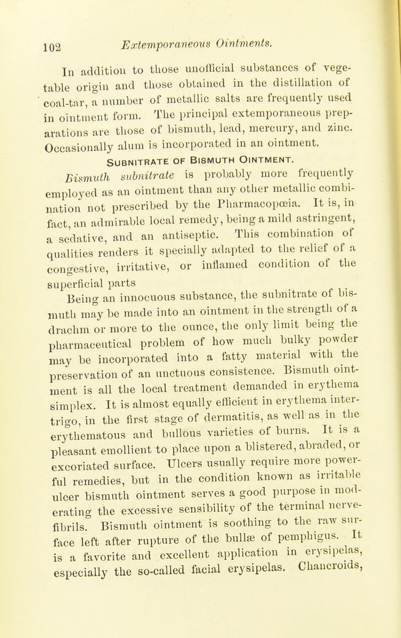 In addition to those unofficial substances of vege- table origin and those obtained in the distillation of coal-tar, a number of metallic salts are frequently used in ointment form. The principal extemporaneous prep- arations are those of bismuth, lead, mercury, and zinc. Occasionally alum is incorporated in an ointment. SUBNITRATE OF BISMUTH OINTMENT. Bismuth subnitrate is probably more frequently employed as an ointment than any other metallic combi- nation not prescribed by the Pharmacopoeia. It is, in fact, an admirable local remedy, being a mild astringent, a sedative, and an antiseptic. This combination of qualities renders it specially adapted to the relief of a congestive, irritative, or inflamed condition of the superficial parts Being an innocuous substance, the subnitrate of bis- muth may be made into an ointment in the strength of a drachm or more to the ounce, the only limit being the pharmaceutical problem of how much bulky powder may be incorporated into a fatty material with the preservation of an unctuous consistence. Bismuth oint- ment is all the local treatment demanded in erythema simplex. It is almost equally efficient in erythema inter- trigo, in the first stage of dermatitis, as well as in the erythematous and bullous varieties of burns. It is a pleasant emollient to place upon a blistered, abraded, or excoriated surface. Ulcers usually require more power- ful remedies, but in the condition known as irritable ulcer bismuth ointment serves a good purpose in mod- erating the excessive sensibility of the terminal nerve- fibrilsr Bismuth ointment is soothing to the raw sur- face left after rupture of the bullae of pemphigus. It is a favorite and excellent application in erysipelas, especially the so-called facial erysipelas. Chancroids,