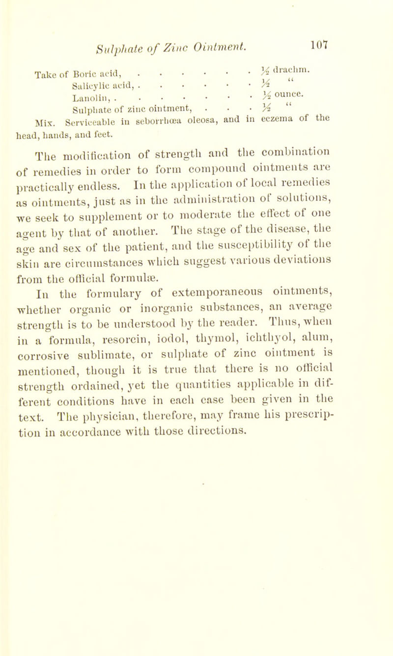 Take of Boric add, J* drachm. Salicylic acid, Vi Lanolin, K ounce. Sulpliate of zinc ointment, . . . % Mix. Serviceable in seborrbcea oleosa, and in eczema of the head, bands, and feet. The modification of strength and the combination of remedies in order to form compound ointments are practically endless. In the application of local remedies as ointments, just as in the administration of solutions, we seek to supplement or to moderate the effect of one agent by that of another. The stage of the disease, the age and sex of the patient, and the susceptibility of the skin are circumstances which suggest various deviations from the official formulae. In the formulary of extemporaneous ointments, whether organic or inorganic substances, an average strength is to be understood by the reader. Thus, when in a formula, resorcin, iodol, thymol, ichthyol, alum, corrosive sublimate, or sulphate of zinc ointment is mentioned, though it is true that there is no official strength ordained, yet the quantities applicable in dif- ferent conditions have in each case been given in the text. The physician, therefore, may frame his prescrip- tion in accordance with those directions.