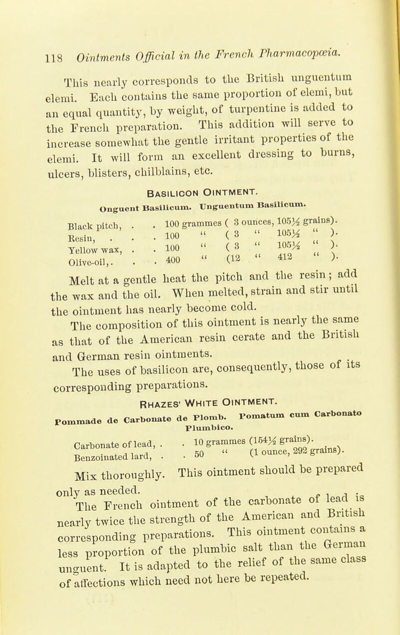 This nearly corresponds to the British ungucntum elemi. Each contains the same proportion of elemi, but an equal quantity, by weight, of turpentine is added to the French preparation. This addition will serve to increase somewhat the gentle irritant properties of the elemi. It will form an excellent dressing to burns, ulcers, blisters, chilblains, etc. Basilicon Ointment. Onguent Basilicum. Unguentum Basilicum. Black pitch, . . 100 grammes ( 3 ounces, 105^ grains). Kesin, . • -100  ( »  *** >' Teiio™, . . ioo « (3 mx • Olive-oil,. . 400 '< (12  412 ). Melt at a gentle heat the pitch and the resin; add the wax and the oil. When melted, strain and stir until the ointment has nearly become cold. The composition of this ointment is nearly the same as that of the American resin cerate and the British and German resin ointments. The uses of basilicon are, consequently, those of its corresponding preparations. Rhazes' White Ointment. Pommade de Carbonate de Plomb. Pomatum cum Carbouato Plumbico. Carbonate of lead, . . 10 grammes (164* grains). Benzoinatedlard, . . 50 « (1 ounce, 292 grams). Mix thoroughly. This ointment should be prepared only as needed. The French ointment of the carbonate of lead is nearly twice the strength of the American and British corresponding preparations. This ointment contains a less proportion of the plumbic salt than the German unguent. It is adapted to the relief of the same class of affections which need not here be repeated.