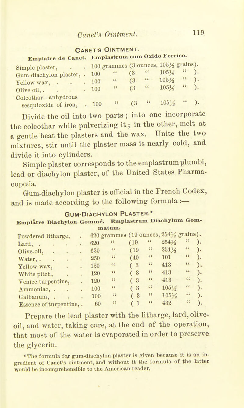 CaneVs Ointment. H9 Canet-s Ointment. Emplatre de Cauet. Eniplastrum cum Oxido Ferrico. Simple plaster, . . 100 grammes (3 ounces, 105% grains). Gum-diachylon plaster, . 100  (3  105%  )■ Yellow wax, . . .100  (3  105%  )• Olive-oil,. ... 100 « (3  105%  )• Colcothar—anhydrous sesquioxide of iron, . 100  (3  105%  )• Divide the oil into two parts ; into one incorporate the colcothar while pulverizing it; in the other, melt at a gentle heat the plasters and the wax. Unite the two mixtures, stir until the plaster mass is nearly cold, and divide it into cylinders. Simple plaster corresponds to the emplastrumplumbi, lead or diachylon plaster, of the United States Pharma- copoeia. Gum-diachylon plaster is official in the French Codex, and is made according to the following formula :— Gum-Diachylon Plaster.* Emplatre Diachylon Gomine. Emplastrum Diachylum Gom- mat um. Powdered litharge, 620 grammes (19 ounces, 254)4 grains). Lard, .... 620 el (19 ' 254%  )• Olive-oil, 620 (19 ' ' 254%  )• Water, .... 250 « (40 ' 1 101  )• Yellow wax, 120 it ( 3 ' ' 413  )• White pitch, 120 it ( 3 ' ' 413  )• Venice turpentine, 120 ii ( 3 ' ' 413  )• Ammoniac, . 100 it ( 3 ' ' 105%  )• Galbanum, . 100 ii ( 3 ' ' 105%  )• Essence of turpentine,. 60 ii ( 1 ' ' 432  )• Prepare the lead plaster with the litharge, lard, olive- oil, and water, taking care, at the end of the operation, that most of the water is evaporated in order to preserve the gtycerin. *The formula fn/c gum-diachylon plaster is given because it is an in- gredient of Canct's ointment, and without it the formula of the latter would be incomprehensible to the American reader.
