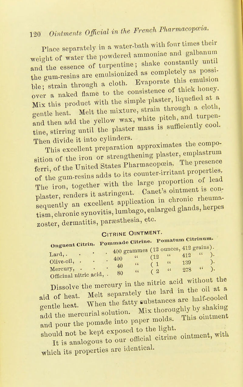 Place separately in . ™teItatllwittfor'^„t weM,t of water the powdered ammoniac and ga b.mum Ind'the essence of turpentine; shake constantly until the gulrcI, are emtlkonized as completely as possi- UefZin throngh a doth. over a naked flame to the conscience of th.ck honey Mix this product with the simple plaster, liquefied at a  eat. Melt the mixture, strata through . Ld then add the yellow wax, wh.te pitch and tapen tine, stirring until the plaster mass .s sufficently cool. ThT,'I^eoen^artan approximates the compo- sitionofthe iron or strengthening l^ter, emplasteum ferri of the United States Pharmacopoeia. The presence of ae gum-resins adds to its counter-irritant proper m% The iron together with the large proportion of lead 3SS32S5 zoster, dermatitis, paresthesia, etc. Citrine Ointment. OnguentCitrin. Pomade Citrine. POInatum Citrinun,. T f • 400 grammes (12 ounces, 412 grams) Olive-oil, • • ■ w» „ ^ „ 139 ). Mercury, .  ' Rn „ ( 2  278  )• Officinal nitric acid, . ou v the nitric acid without tue Dissolve the mercury in the nitric aoiu aid of h t. Melt separately the lard in the od a a L w When the fatty substances are half-coo eel gentle heat, wnen u JM- tl ucrlliy by shaking which its properties are identical.
