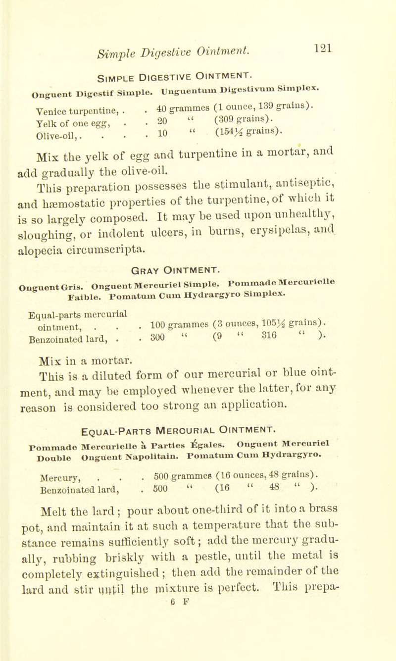 Simple Digestive Ointment. Simple Digestive Ointment. Onguent Digestif Simple. Unguentuin Digestivum Simplex. Venice turpentine, . . 40 grammes (1 ounce, 139 grains). Yelk of one egg, . .20  (309 grains) Olive-oil,. ... 10  (154^ grams). Mix the yelk of egg and turpentine in a mortar, and add gradually the olive-oil. This preparation possesses the stimulant, antiseptic, and haemostatic properties of the turpentine, of which it is so largely composed. It may be used upon unhealthy, sloughing, or indolent ulcers, in burns, erysipelas, and alopecia circumscripta. Gray Ointment. Onguent Gris. Onguent Mercariel Simple. PomraadoMercurielle Faible. Pomatum Cum Hydrargyro Simplex. Equal-parts mercurial ointment . . • 100 grammes (3 ounces, 105^ grains). Benzoinated lard, . . 300  (9  316  ). Mix in a mortar. This is a diluted form of our mercurial or blue oint- ment, and may be employed whenever the latter, for any reason is considered too strong an application. Equal-Parts Mercurial Ointment. Pommade Mercurielle a Parties Egales. Onguent Mercuriel Double Onguent Napolitain. Pomatum Cum Hydrargyro. Mercury, . . . 500 grammes (16 ounces,48 grains). Benzoinated lard, . 500  (16  48  ). Melt the lard ; pour about one-third of it into a brass pot, and maintain it at such a temperature that the sub- stance remains sufficiently soft; add the mercury gradu- ally, rubbing briskly with a pestle, until the metal is completely extinguished ; then add the remainder of the lard and stir until the mixture is perfect. This prepa- 6 F