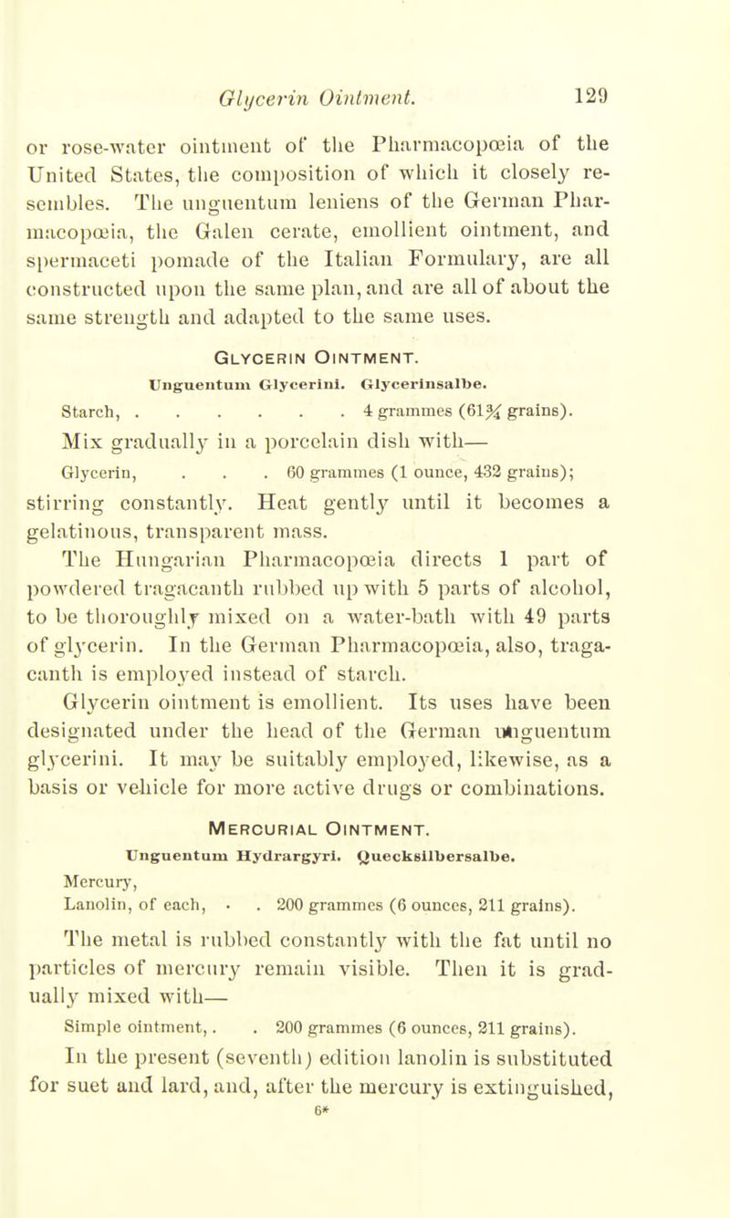 or rose-water ointment of the Pharmacopoeia of the United States, the composition of which it closely re- sembles. The ungnentum leniens of the German Phar- macopoeia, the Galen cerate, emollient ointment, and spermaceti pomade of the Italian Formulary, are all constructed upon the same plan, and are all of about the same strength and adapted to the same uses. Glycerin Ointment. Unguentum Glycerini. Glycerinsalbe. Starch, 4 grammes (61% grains). Mix gradually in a porcelain dish with— Glycerin, . . . 60 grammes (1 ounce, 432 grains); stirring constantly. Heat gently until it becomes a gelatinous, transparent mass. The Hungarian Pharmacopoeia directs 1 part of powdered tragacanth rubbed up with 5 parts of alcohol, to be thoroughly mixed on a water-bath with 49 parts of glycerin. In the German Pharmacopoeia, also, traga- canth is employed instead of starch. Glycerin ointment is emollient. Its uses have been designated under the head of the German ndiguentnm glycerini. It may be suitably employed, likewise, as a basis or vehicle for more active drugs or combinations. Mercurial Ointment. Unguentum Hydrargyri. Ouecksilbersalbe. Mercury, Lanolin, of each, . . 200 grammes (6 ounces, 211 grains). The metal is rubbed constantly with the fat until no particles of mercury remain visible. Then it is grad- ually mixed with— Simple ointment,. . 200 grammes (6 ounces, 211 grains). In the present (seventh) edition lanolin is substituted for suet and lard, and, after the mercury is extinguished, 6*