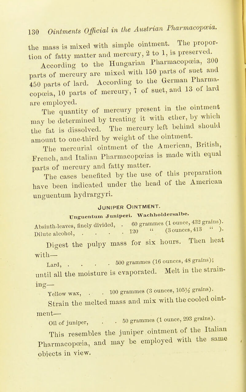 the mass is mixed with simple ointment. The propor- tion of fatty matter and mercury, 2 to 1, is P^ei'ved. According to the Hungarian Pharmacopoeia, 300 parts of mercury are mixed with 150 parts of suet and 450 parts of lard. According to the German Pharma- copoeia, 10 parts of mercury, 7 of suet, and 13 ol lard are employed. The quantity of mercury present m the ointment may be determined by treating it with ether, by which the fat is dissolved. The mercury left behind should amount to one-third by weight of the ointment. The mercurial ointment of the American, British, French, and Italian Pharmacopoeias is made with equal parts of mercury and fatty matter. The cases benefited by the use of this preparation have been indicated under the head of the American unguentum hydrargyri. Juniper Ointment. Unguentum Juniperi. Wachnoldersaloe. Absinth-leaves, finely divided, . 60 grammes (1 ounce, 433 grains) Dilute alcohol, . . • • ^  (3ounces,413 )• Digest the pulpy mass for six hours. Then heat with— Larfl _ , . 500 grammes (16 ounces, 48 grains); until all the moisture is evaporated. Melt in the strain- ing • ^ Yellow wax, . • 100 grammes (3 ounces, 105^ grams). Strain the melted mass and mix with the cooled oint- ment— Oil of juniper, . • 50 grammes (1 ounce, 293 grains).^ This resembles the juniper ointment of the Italian Pharmacopoeia, and may be employed with the same obiects in view.