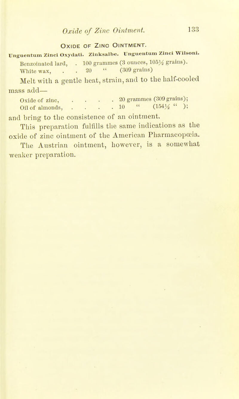 Oxide of Zinc Ointment. Unguentum Zinci Oxydati. Zlnksalbe. Unguentum Zinci Wilsoni. Benzoinated lard, . 100 grammes (3 ounces, 105>£ grains). White wax, . 20 (309 grains) Melt with a gentle heat, strain, and to the half-cooled mass add— Oxide of zinc, .... 20 grammes (309 grains); Oil of almonds, .... 10  (154^ ); and bring to the consistence of an ointment. This preparation fulfills the same indications as the oxide of zinc ointment of the American Pharmacopoeia. The Austrian ointment, however, is a somewhat weaker preparation.
