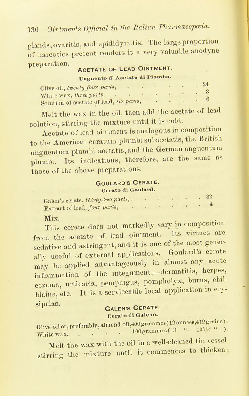 glands, ovaritis, and epididymitis. The large proportion of narcotics present renders it a very valuable anodyne preparation. 1 1 Acetate of Lead Ointment. Unguento d' Acetato di Piombo. 24 Olive-oil, twenty-four parts, White wax, three parts Solution of acetate of lead, six parts, . Melt the wax in the oil, then add the acetate of lead {solution, stirring the mixture until it is cold. Acetate of lead ointment is analogous in composition to the American oeratum plumbi subacetatis, the British imo-uentum plumbi aoetatis,and the German unguentum plumbi. Its indications, therefore, are the same as those of the above preparations. Goulard's Cerate. Cerato di Goulard. 32 Galen's cerate, thirty-two parts, Extract of lead, four parts, Mix. This cerate does not markedly vary in composition from the acetate of lead ointment. Its virtues are sedative and astringent, and it is one of the most gener- ally useful of external applications. Goulard a cerate may be applied advantageously in almost any acute inflammation of the integument,-dermatitis, herpes eczema, urticaria, pemphigus, pompholyx, burns, chil- blains, etc. It is a serviceable local application m ery- sipelaS Galen-s Cerate. Cerato di Galeno. Olive-oil or>Prtol>lyl.lmond^ White wax, ■ • • • 100grammes(3 105^ )• Melt the wax with the oil in a well-cleaned tin vessel, stirring the mixture until it commences to thicken;