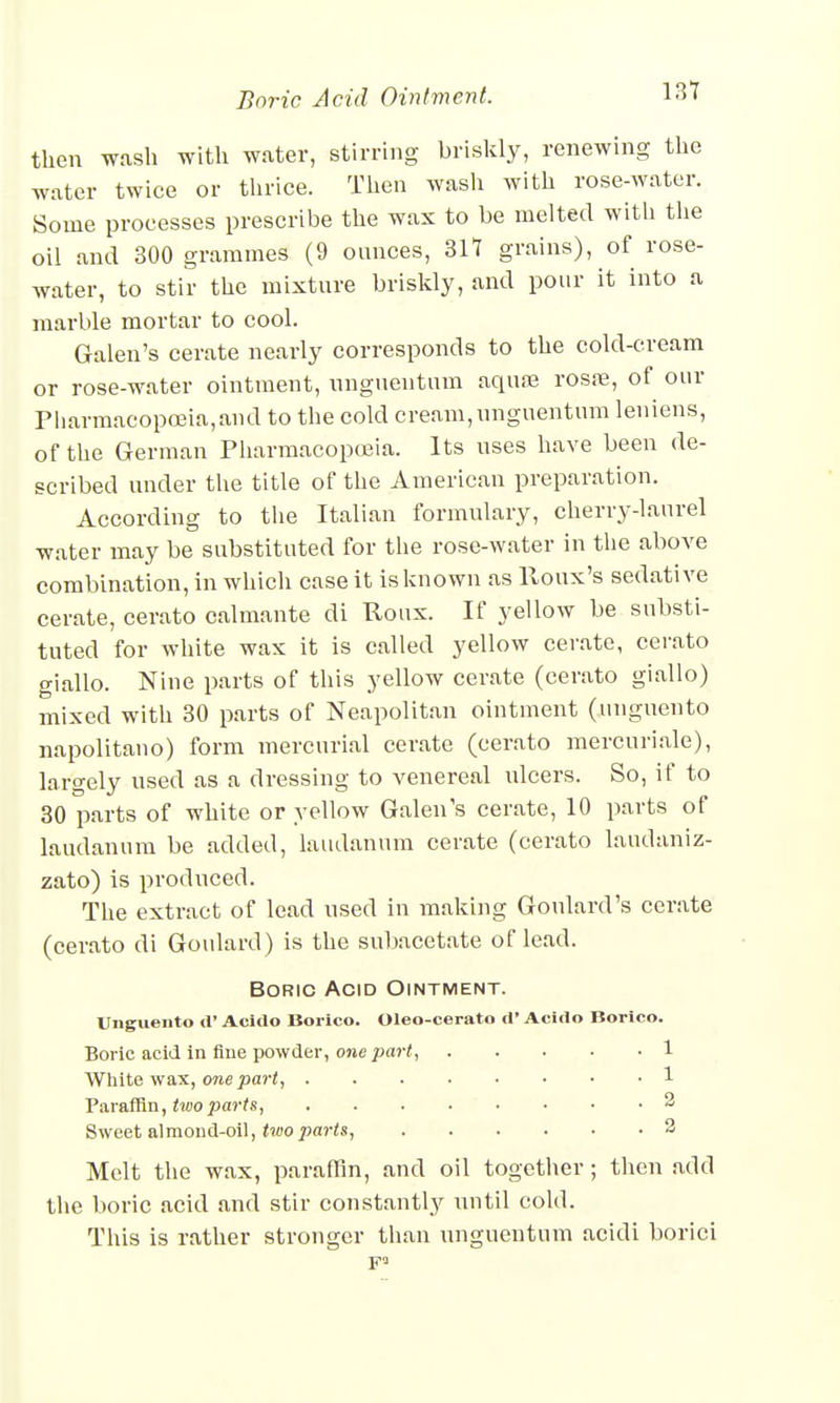 then wash with water, stirring briskly, renewing the water twice or thrice. Then wash with rose-water. Some processes prescribe the wax to be melted with the oil and 300 grammes (9 ounces, 317 grains), of rose- water, to stir the mixture briskly, and pour it into a marble mortar to cool. Galen's cerate nearly corresponds to the cold-cream or rose-water ointment, unguentum aquae rosre, of our Pharmacopoeia,and to the cold cream,unguentum leniens, of the German Pharmacopoeia. Its uses have been de- scribed under the title of the American preparation. According to the Italian formulary, cherry-laurel water may be substituted for the rose-water in the above combination, in which case it is known as lloux's sedative cerate, cerato calmante di Roux. If yellow be substi- tuted for white wax it is called yellow cerate, cerato giallo. Nine parts of this yellow cerate (cerato giallo) mixed with 30 parts of Neapolitan ointment (unguento napolitano) form mercurial cerate (cerato mercuriale), largely used as a dressing to venereal ulcers. So, if to 30 parts of white or yellow Galen's cerate, 10 parts of laudanum be added, laudanum cerate (cerato laudaniz- zato) is produced. The extract of lead used in making Goulard's cerate (cerato di Goulard) is the subacetate of lead. Boric Acid Ointment. Unguento d' Acido Borico. Oleo-cerato d' Acido Borico. Boric acid in fine powder, one part, 1 White wax, one part, 1 Paraffin, two parts, 2 Sweet almond-oil, two parts, 2 Melt the wax, paraffin, and oil together; then add the boric acid and stir constantly until cold. This is rather stronger than unguentum acidi borici