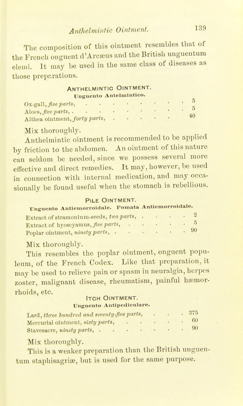 Anthelmintic Ointment. 130 The composition of this ointment resembles that of the French onguent d'Arcffius and the British unguentum elemi. It may be used in the same class of diseases as those preparations. Anthelmintic Ointment. Unguento Antelmintico. Ox-gall, five parts, . • • • - • ^ Aloes, five parts, Althea ointment, forty parts, Mix thoroughly. Anthelmintic ointment is recommended to be applied by friction to the abdomen. An ointment of this nature can seldom be needed, since we possess several more effective and direct remedies. It may, however, be used in connection with internal medication, and may occa- sionally be found useful when the stomach is rebellious. Pile Ointment. Unguento Antiemorroidale. Pomata Antiemorroidale. Extract of 6tramoninm-seeds, two parts, .... 2 Extract of hyoscyamus, five parts, 5 Poplar ointment, ninety parts, 90 Mix thoroughly. This resembles the poplar ointment, onguent popn- leum, of the French Codex. Like that preparation, it may be used to relieve pain or spasm in neuralgia, herpes zoster, malignant disease, rheumatism, painful haamor- rhoicls, etc. Itch Ointment. Unguento Antipcdiculare. Lard, three hundred and seventy-five parts, . . • 375 Mercurial ointment, sixty parts, fi0 Stavesacre, ninety parts, ^0 Mix thoroughly. This is a weaker preparation than the British unguen- tum staphisagrise, but is used for the same purpose.