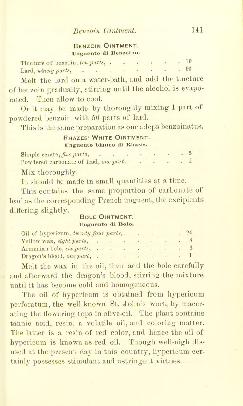 Benzoin Ointment. Unguento di Benzoino. Tincture of benzoin, ten parts, 10 Lard, ninety parts, 90 Melt the lard on a water-batli, and add the tincture of benzoin gradually, stirring until the alcohol is evapo- rated. Then allow to cool. Or it may be made by thoroughly mixing 1 part of powdered benzoin with 50 parts of lard. This is the same preparation as our adeps benzoinatus. Rhazes1 White Ointment. Unguento bianco di Kliasis. Simple cerate, five piarts, 5 Powdered carbonate of lead, one part, .... 1 Mix thoroughly. It should be made in small quantities at a time. This contains the same proportion of carbonate of lead as the corresponding French unguent, the excipients differing slightly. Bole Ointment. Unguento di Bolo. Oil of hypericum, twenty-four parts, 24 Yellow wax, eir/ltt parts, 8 Armenian bole, six parts, 6 Dragon's blood, owe pari, 1 Melt the wax in the oil, then add the bole carefully and afterward the dragon's blood, stirring the mixture until it has become cold and homogeneous. The oil of hypericum is obtained from hypericum perforatum, the well known St. John's wort, by macer- ating the flowering tops in olive-oil. The plant contains tannic acid, resin, a volatile oil, and coloring matter. The latter is a resin of red color, and hence the oil of hypericum is known as red oil. Though well-nigh dis- used at the present day in this country, li3rpericum cer- tainly possesses stimulant and astringent virtues.